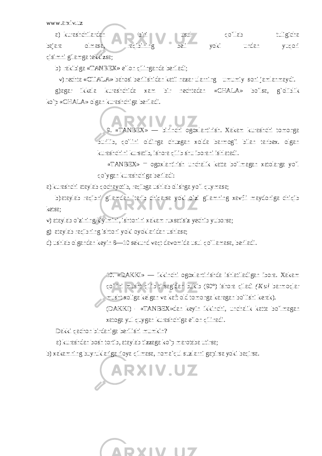 www.arxiv.uz a) kurashchilardan biri usul qo`llab tuligicha bajara olmasa, raqibining beli yoki undan yuqori qisimni gilamga tekkizsa; b) rakibiga «TANBEX» e`lon q ilinganda berila d i; v) nechta «CHALA» ba ho si berilishidan kat i i nazar ularning umumiy soni jamlanmaydi. g) agar ik k ala kurashchida xam bir nechtadan «CHALA» b o` lsa, g` oliblik k o` p «CHALA» olgan kurashchiga beriladi. 9. «TANBEX» — birinchi ogoxlantirish. Xakam kurashchi tomonga burilib, qo`lini oldinga chuzgan xolda barmog`i bilan tanbex. olgan kurashchini kursatib, ishora qilib shu iborani ishlatadi. «TANBEX» — ogoxlantirish unchalik katta bo`lmagan xatolarga yo`l qo`ygan kurashchiga beriladi: a) kurashchi ataylab qochayotib, raqibga ushlab olishga yo`l quymasa; b) ataylab raqibni gilamdan itarib chiqarsa yoki o`zi gilamning xavfli maydoniga chiqib ketsa; v) ataylab o`zining kiyimini, ishtonini xakam ruxsatisiz yechib yuborsa; g) ataylab ra q ibning ishtoni yoki oyoklaridan ushlasa; d) ushlab olgandan keyin 8—10 sekund va q t davomida usul qo` llamasa, beriladi. 10. «DAKKI» — ikkinchi ogoxlantirishda ishlatiladigan ibora. Xakam qo` lini musht q ilib tirsagidan bukib (90°) ishora q iladi ( K u l barmo q lar musht x o li g a kelgan va kaft old tomonga k a ragan b o` lishi kerak). (DAKKI) - «TANBEX »dan keyin ikkinchi, unchalik katta b o` lmagan xatoga yul q uygan kurashchiga e`lon q ilinadi. Dakki q achon birdaniga berilishi mumkin? a) kurashdan bosh tortib, ataylab tizzaga k o` p marotaba utirsa; b) xakamning buyruklariga rioya q ilmasa, noma` q ul suzlarni gapirsa yoki ba q irsa. 