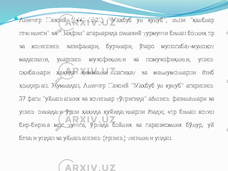  Алишер Навоий (1441-1501) &#34;Маҳбуб ул қулуб&#34;, яъни &#34;қалблар севгилиси&#34; ва &#34;Вақфия&#34; асарларида оилавий турмуши билан боғлиқ эр ва хотиннинг вазифалари, бурчлари, ўзаро муносабат-мулоқот маданияти, уларнинг мувофиқлиги ва номувофиқлиги, унинг оқибатлари ҳақида қимматли насиҳат ва маълумотларни ёзиб қолдирган. Жумладан, Алишер Навоий &#34;Маҳбуб ул қулуб&#34; асарининг 37 фасл &#34;уйланганлик ва хотинлар тўғрисида&#34; аёлнинг фазилатлари ва унинг оиладаги ўрни ҳақида қуйидагиларни ёзади; «эр билан хотин бир-бирига мос тушса, ўртада бойлик ва саранжомлик бўлур, уй безаги ундан ва уйланганнинг (ернинг) тинчлиги ундан. 