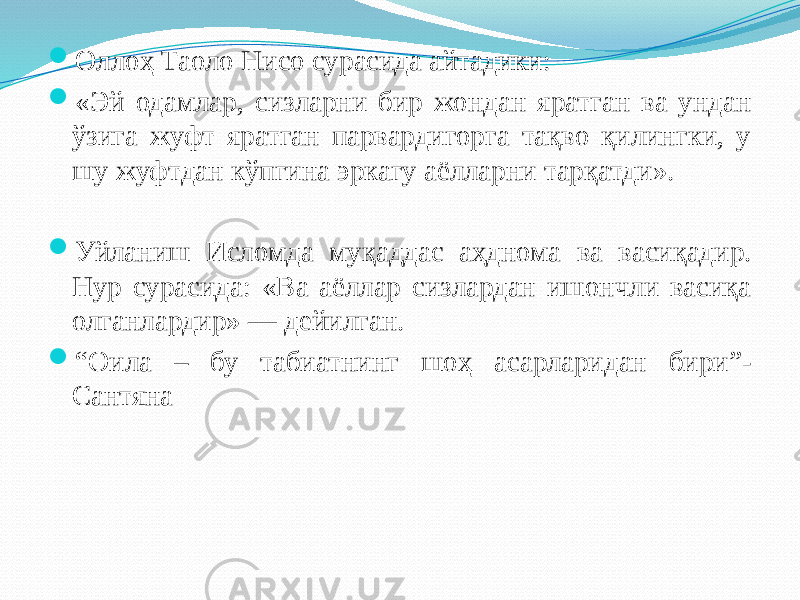  Оллоҳ Таоло Нисо сурасида айтадики:  «Эй одамлар, сизларни бир жондан яратган ва ундан ўзига жуфт яратган парвардигорга тақво қилингки, у шу жуфтдан кўпгина эркагу аёлларни тарқатди».  Уйланиш Исломда муқаддас аҳднома ва васиқадир. Нур сурасида: «Ва аёллар сизлардан ишончли васиқа олганлардир» — дейилган.  “ Оила – бу табиатнинг шоҳ асарларидан бири”- Сантяна 