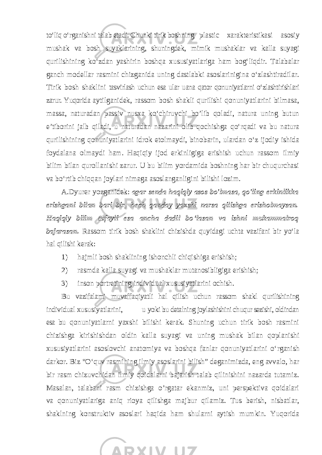 to‘liq o‘rganishni talab etadi. Chunki tirik boshning plastic xarakteristikasi asosiy mushak va bosh suyaklarining, shuningdek, mimik mushaklar va kalla suyagi qurilishining ko ‘zdan yashirin boshqa xususiyatlariga ham bog‘liqdir. Talabalar ganch modellar rasmini chizganida uning dastlabki asoslarinigina o‘zlashtiradilar. Tirik bosh shaklini tasvirlash uchun esa ular uana qator qonuniyatlarni o‘zlashtirishlari zarur. Yuqorida aytilganidek, rassom bosh shakli qurilishi qonuniyatlarini bilmasa, massa, naturadan passiv nusxa ko ‘chiruvchi bo’lib qoladi, natura uning butun e’tiborini jalb qiladi, u naturadan nazarini olib qochishga qo‘rqadi va bu natura qurilishining qonuniyatlarini idrok etolmaydi, binobarin, ulardan o‘z ijodiy ishida foydalana olmaydi ham. Haqiqiy ijod erkinligiga erishish uchun rassom ilmiy bilim bilan qurollanishi zarur. U bu bilim yordamida boshning har bir chuqurchasi va bo‘rtib chiqqan joylari nimaga asoslanganligini bilishi lozim. A.Dyurer yozganidek: agar senda haqiqiy asos bo&#39;lmasa, qo&#39;ling erkinlikka erishgani bilan bari bir, hech qanday yaxshi narsa qilishga erisholmaysan. Haqiqiy bilim tufayli esa ancha dadil bo ‘lasan va ishni mukammalroq bajarasan. Rassom tirik bosh shaklini chizishda quyidagi uchta vazifani bir yo‘la hal qilishi kerak: 1) hajmli bosh shaklining ishonchli chiqishiga erishish; 2) rasmda kalla suyagi va mushaklar mutanosibligiga erishish; 3) inson portretining individual xususiyatlarini ochish. Bu vazifalami muvaffaqiyatli hal qilish uchun rassom shakl qurilishining individual xususiyatlarini, u yoki bu detalning joylashishini chuqur sezishi, oldindan esa bu qonuniyatlarni yaxshi bilishi kerak. Shuning uchun tirik bosh rasmini chizishga kirishishdan oldin kalla suyagi va uning mushak bilan qoplanishi xususiyatlarini asoslovchi anatomiya va boshqa fanlar qonuniyatlarini o ‘rganish darkor. Biz “O‘quv rasmining ilmiy asoslarini bilish” deganimizda, eng avvalo, har bir rasm chizuvchidan ilmiy qoidalarni bajarish talab qilinishini nazarda tutamiz. Masalan, talabani rasm chizishga o’rgatar ekanmiz, uni perspektiva qoidalari va qonuniyatlariga aniq rioya qilishga majbur qilamiz. Tus berish, nisbatlar, shaklning konstruktiv asoslari haqida ham shularni aytish mumkin. Yuqorida 