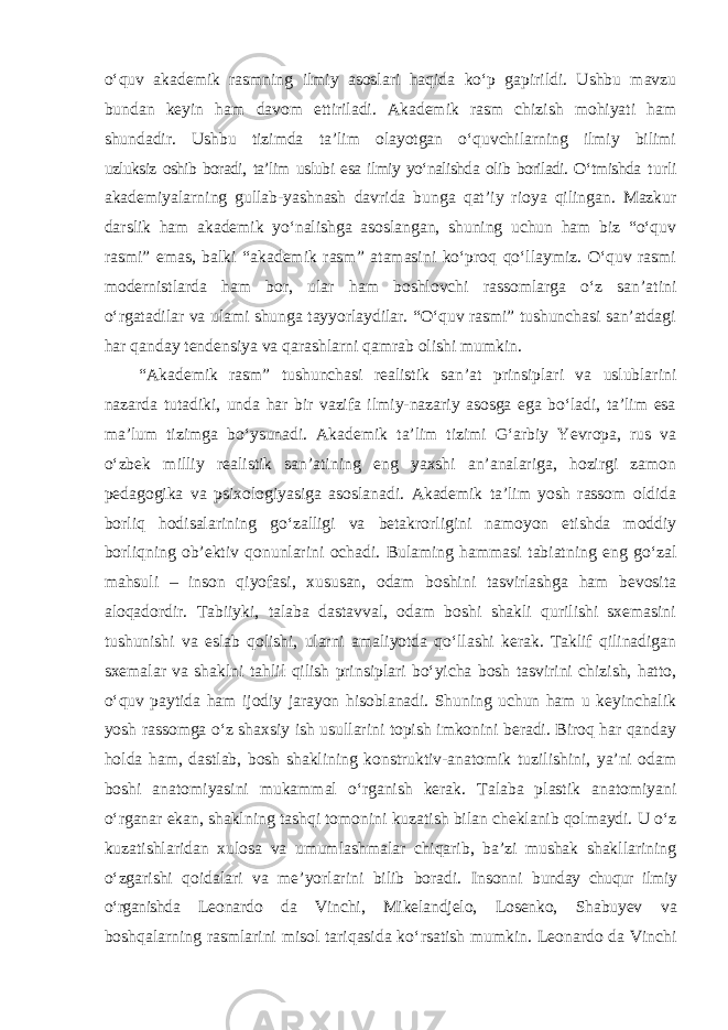 o‘quv akademik rasmning ilmiy asoslari haqida ko‘p gapirildi. Ushbu mavzu bundan keyin ham davom ettiriladi. Akademik rasm chizish mohiyati ham shundadir. Ushbu tizimda ta’lim olayotgan o‘quvchilarning ilmiy bilimi uzluksiz oshib boradi, ta’lim uslubi esa ilmiy yo‘nalishda olib boriladi. O‘tmishda turli akademiyalarning gullab-yashnash davrida bunga qat ’iy rioya qilingan. Mazkur darslik ham akademik yo‘nalishga asoslangan, shuning uchun ham biz “o‘quv rasmi” emas, balki “akademik rasm” atamasini ko‘proq qo‘llaymiz. O‘quv rasmi modernistlarda ham bor, ular ham boshlovchi rassomlarga o‘z san’atini o‘rgatadilar va ulami shunga tayyorlaydilar. “O‘quv rasmi” tushunchasi san’atdagi har qanday tendensiya va qarashlarni qamrab olishi mumkin. “Akademik rasm” tushunchasi realistik san’at prinsiplari va uslublarini nazarda tutadiki, unda har bir vazifa ilmiy-nazariy asosga ega bo‘ladi, ta’lim esa ma’lum tizimga bo‘ysunadi. Akademik ta’lim tizimi G‘arbiy Yevropa, rus va o‘zbek milliy realistik san’atining eng yaxshi an’analariga, hozirgi zamon pedagogika va psixologiyasiga asoslanadi. Akademik ta’lim yosh rassom oldida borliq hodisalarining go‘zalligi va betakrorligini namoyon etishda moddiy borliqning ob’ektiv qonunlarini ochadi. Bulaming hammasi tabiatning eng go‘zal mahsuli – inson qiyofasi, xususan, odam boshini tasvirlashga ham bevosita aloqadordir. Tabiiyki, talaba dastavval, odam boshi shakli qurilishi sxemasini tushunishi va eslab qolishi, ularni amaliyotda qo‘llashi kerak. Taklif qilinadigan sxemalar va shaklni tahlil qilish prinsiplari bo‘yicha bosh tasvirini chizish, hatto, o‘quv paytida ham ijodiy jarayon hisoblanadi. Shuning uchun ham u keyinchalik yosh rassomga o‘z shaxsiy ish usullarini topish imkonini beradi. Biroq har qanday holda ham, dastlab, bosh shaklining konstruktiv-anatomik tuzilishini, ya’ni odam boshi anatomiyasini mukammal o‘rganish kerak. Talaba plastik anatomiyani o‘rganar ekan, shaklning tashqi tomonini kuzatish bilan cheklanib qolmaydi. U o‘z kuzatishlaridan xulosa va umumlashmalar chiqarib, ba’zi mushak shakllarining o‘zgarishi qoidalari va me’yorlarini bilib boradi. Insonni bunday chuqur ilmiy o‘rganishda Leonardo da Vinchi, Mikelandjelo, Losenko, Shabuyev va boshqalarning rasmlarini misol tariqasida ko ‘rsatish mumkin. Leonardo da Vinchi 