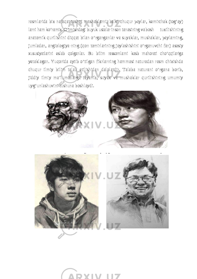 rasmlarida biz nafaqat tashqi mushaklarni, balki chuqur paylar, kemirchak (tog ‘ay) larni ham ko‘ramiz. O’tmishdagi buyuk ustalar inson tanasining va bosh tuzilishining anatomik qurilishini diqqat bilan o ‘rganganlar va suyaklar, mushaklar, paylarning, jumladan, angiologiya-ning (qon tomirlarining joylashishini o‘rganuvchi fan) asosiy xususiyatlarini eslab qolganlar. Bu bilim rassomlarni kasb mahorati cho ‘qqilariga yetaklagan. Yuqorida aytib o ‘tilgan fikrlarning hammasi naturadan rasm chizishda chuqur ilmiy bilim talab etilishidan dalolatdir. Talaba naturani o‘rgana borib, jiddiy ilmiy ma’lumotlarga tayanib, suyak va mushaklar qurilishining umumiy uyg‘unlashuvini tushuna boshlaydi. 