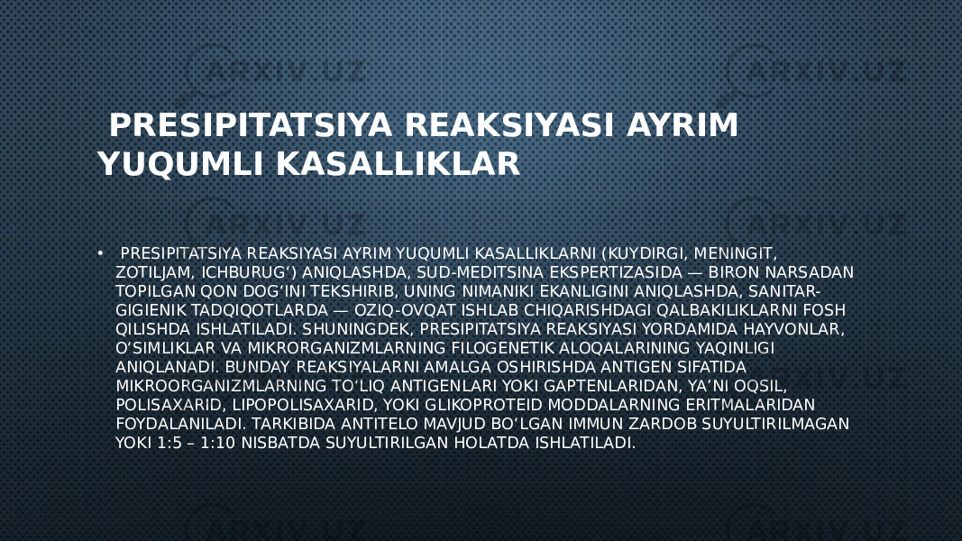  PRESIPITATSIYA REAKSIYASI AYRIM YUQUMLI KASALLIKLAR • PRESIPITATSIYA REAKSIYASI AYRIM YUQUMLI KASALLIKLARNI (KUYDIRGI, MENINGIT, ZOTILJAM, ICHBURUG‘) ANIQLASHDA, SUD-MEDITSINA EKSPERTIZASIDA — BIRON NARSADAN TOPILGAN QON DOG‘INI TEKSHIRIB, UNING NIMANIKI EKANLIGINI ANIQLASHDA, SANITAR- GIGIENIK TADQIQOTLARDA — OZIQ-OVQAT ISHLAB CHIQARISHDAGI QALBAKILIKLARNI FOSH QILISHDA ISHLATILADI. SHUNINGDEK, PRESIPITATSIYA REAKSIYASI YORDAMIDA HAYVONLAR, O‘SIMLIKLAR VA MIKRORGANIZMLARNING FILOGENETIK ALOQALARINING YAQINLIGI ANIQLANADI. BUNDAY REAKSIYALARNI AMALGA OSHIRISHDA ANTIGEN SIFATIDA MIKROORGANIZMLARNING TO‘LIQ ANTIGENLARI YOKI GAPTENLARIDAN, YA’NI OQSIL, POLISAXARID, LIPOPOLISAXARID, YOKI GLIKOPROTEID MODDALARNING ERITMALARIDAN FOYDALANILADI. TARKIBIDA ANTITELO MAVJUD BO‘LGAN IMMUN ZARDOB SUYULTIRILMAGAN YOKI 1:5 – 1:10 NISBATDA SUYULTIRILGAN HOLATDA ISHLATILADI. 