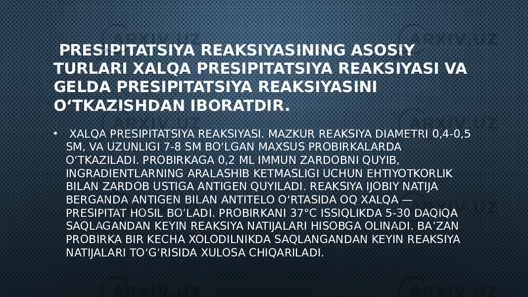  PRESIPITATSIYA REAKSIYASINING ASOSIY TURLARI XALQA PRESIPITATSIYA REAKSIYASI VA GELDA PRESIPITATSIYA REAKSIYASINI O‘TKAZISHDAN IBORATDIR. • XALQA PRESIPITATSIYA REAKSIYASI. MAZKUR REAKSIYA DIAMETRI 0,4-0,5 SM, VA UZUNLIGI 7-8 SM BO‘LGAN MAXSUS PROBIRKALARDA O‘TKAZILADI. PROBIRKAGA 0,2 ML IMMUN ZARDOBNI QUYIB, INGRADIENTLARNING ARALASHIB KETMASLIGI UCHUN EHTIYOTKORLIK BILAN ZARDOB USTIGA ANTIGEN QUYILADI. REAKSIYA IJOBIY NATIJA BERGANDA ANTIGEN BILAN ANTITELO O‘RTASIDA OQ XALQA — PRESIPITAT HOSIL BO‘LADI. PROBIRKANI 37°C ISSIQLIKDA 5-30 DAQIQA SAQLAGANDAN KEYIN REAKSIYA NATIJALARI HISOBGA OLINADI. BA’ZAN PROBIRKA BIR KECHA XOLODILNIKDA SAQLANGANDAN KEYIN REAKSIYA NATIJALARI TO‘G‘RISIDA XULOSA CHIQARILADI. 