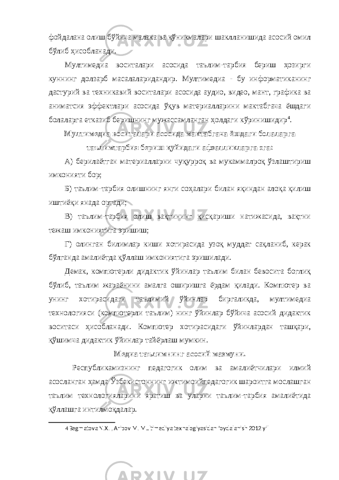 фойдалана олиш бўйича малака ва кўникмалари шаклланишида асосий омил бўлиб ҳисобланади. Мултимедиа воситалари асосида таълим-тарбия бериш ҳозирги куннинг долзарб масалаларидандир. Мултимедиа - бу информатиканинг дастурий ва техникавий воситалари асосида аудио, видео, мант, графика ва аниматсия эффектлари асосида ўқув материалларини мактабгача ёшдаги болаларга етказиб беришнинг мужассамланган ҳолдаги кўринишидир 4 . Мултимедиа воситалари асосида мактабгача ёшдаги болаларга таълимтарбия бериш қуйидаги афзалликларга эга: А) берилаётган материалларни чуқурроқ ва мукаммалроқ ўзлаштириш имконияти бор; Б) таълим-тарбия олишнинг янги соҳалари билан яқиндан алоқа қилиш иштиёқи янада ортади; В) таълим-тарбия олиш вақтининг қисқариши натижасида, вақтни тежаш имкониятига эришиш; Г) олинган билимлар киши хотирасида узоқ муддат сақланиб, керак бўлганда амалиётда қўллаш имкониятига эришилади. Демак, компютерли дидактик ўйинлар таълим билан бевосита боглиқ бўлиб, таълим жараёнини амалга оширишга ёрдам қилади. Компютер ва унинг хотирасидаги таълимий ўйинлар биргаликда, мултимедиа технологияси (компютерли таълим) нинг ўйинлар бўйича асосий дидактик воситаси ҳисобланади. Компютер хотирасидаги ўйинлардан ташқари, қўшимча дидактик ўйинлар тайёрлаш мумкин. Медиа таълимнинг асосий мазмуни. Республикамизнинг педагогик олим ва амалиётчилари илмий асосланган ҳамда Ўзбекистоннинг ижтимоийпедагогик шароитга мослашган таълим технологияларини яратиш ва уларни таълим-тарбия амалиётида қўллашга интилмоқдалар. 4 Begmatova N.X. , Aripov M. Multimediya texnalogiyasidan foydalanish 2012 yil 