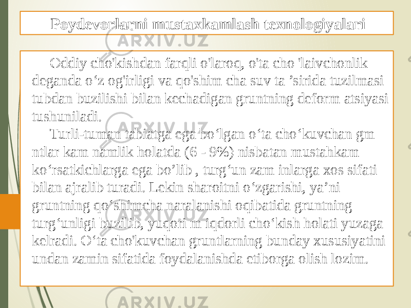 Oddiy cho&#39;kishdan farqli o&#39;laroq, o&#39;ta cho &#39;laivchonlik deganda o‘z og&#39;irligi va qo&#39;shim cha suv ta ’sirida tuzilmasi tubdan buzilishi bilan kechadigan gruntning deform atsiyasi tushuniladi. Turli-tuman tabiatga ega bo‘lgan o‘ta cho‘kuvchan gm ntlar kam namlik holatda (6 - 9%) nisbatan mustahkam ko‘rsatkichlarga ega bo’lib , turg‘un zam inlarga xos sifati bilan ajralib turadi. Lekin sharoitni o‘zgarishi, ya’ni gruntning qo‘shimcha naralanishi oqibatida gruntning turg‘unligi buzilib, yuqori m iqdorli cho‘kish holati yuzaga kelradi. O‘ta cho&#39;kuvchan gruntlarning bunday xususiyatini undan zamin sifatida foydalanishda etiborga olish lozim. Poydevorlarni mustaxkamlash texnologiyalari 