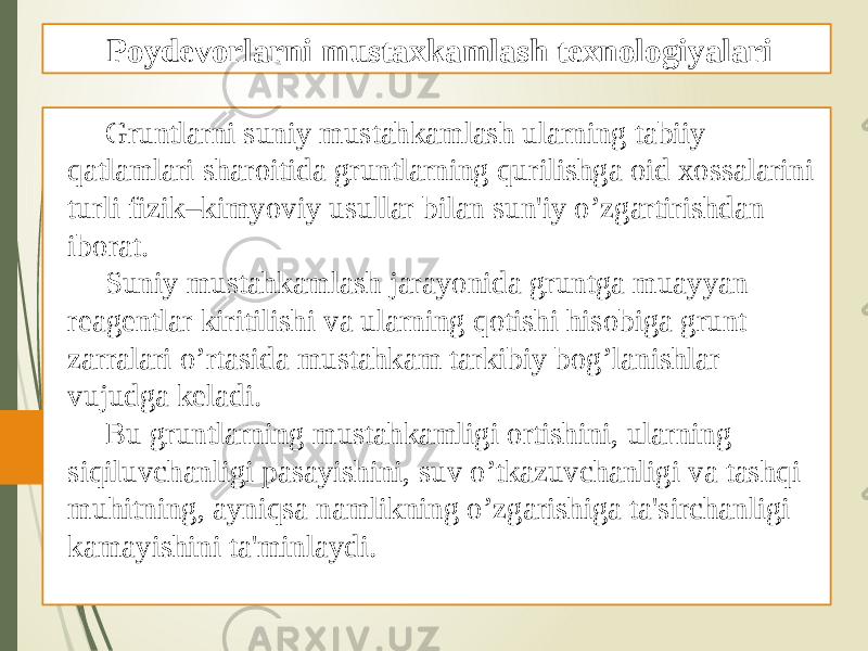 Gruntlarni suniy mustahkamlash ularning tabiiy qatlamlari sharoitida gruntlarning qurilishga oid xossalarini turli fizik–kimyoviy usullar bilan sun&#39;iy o’zgartirishdan iborat. Suniy mustahkamlash jarayonida gruntga muayyan rеagеntlar kiritilishi va ularning qotishi hisobiga grunt zarralari o’rtasida mustahkam tarkibiy bog’lanishlar vujudga kеladi. Bu gruntlarning mustahkamligi ortishini, ularning siqiluvchanligi pasayishini, suv o’tkazuvchanligi va tashqi muhitning, ayniqsa namlikning o’zgarishiga ta&#39;sirchanligi kamayishini ta&#39;minlaydi. Poydevorlarni mustaxkamlash texnologiyalari 