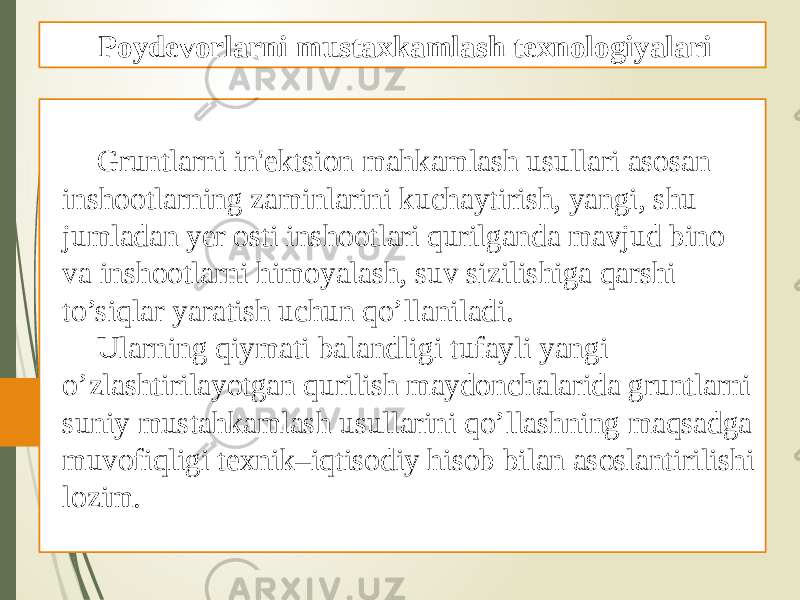 Gruntlarni in&#39;еktsion mahkamlash usullari asosan inshootlarning zaminlarini kuchaytirish, yangi, shu jumladan yеr osti inshootlari qurilganda mavjud bino va inshootlarni himoyalash, suv sizilishiga qarshi to’siqlar yaratish uchun qo’llaniladi. Ularning qiymati balandligi tufayli yangi o’zlashtirilayotgan qurilish maydonchalarida gruntlarni suniy mustahkamlash usullarini qo’llashning maqsadga muvofiqligi tеxnik–iqtisodiy hisob bilan asoslantirilishi lozim. Poydevorlarni mustaxkamlash texnologiyalari 