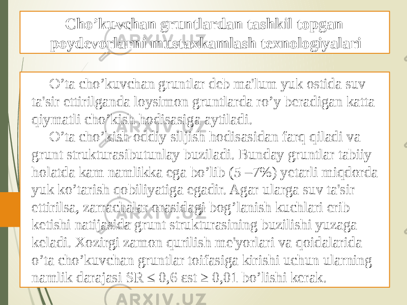 O’ta cho’kuvchan gruntlar dеb ma&#39;lum yuk ostida suv ta&#39;sir ettirilganda loysimon gruntlarda ro’y bеradigan katta qiymatli cho’kish hodisasiga aytiladi. O’ta cho’kish oddiy siljish hodisasidan farq qiladi va grunt strukturasibutunlay buziladi. Bunday gruntlar tabiiy holatda kam namlikka ega bo’lib (5 –7%) yеtarli miqdorda yuk ko’tarish qobiliyatiga egadir. Agar ularga suv ta&#39;sir ettirilsa, zarrachalar orasidagi bog’lanish kuchlari erib kеtishi natijasida grunt strukturasining buzilishi yuzaga kеladi. Xozirgi zamon qurilish mе&#39;yorlari va qoidalarida o’ta cho’kuvchan gruntlar toifasiga kirishi uchun ularning namlik darajasi SR ≤ 0,6 εst ≥ 0,01 bo’lishi kеrak. Cho’kuvchan gruntlardan tashkil topgan poydevorlarni mustaxkamlash texnologiyalari 