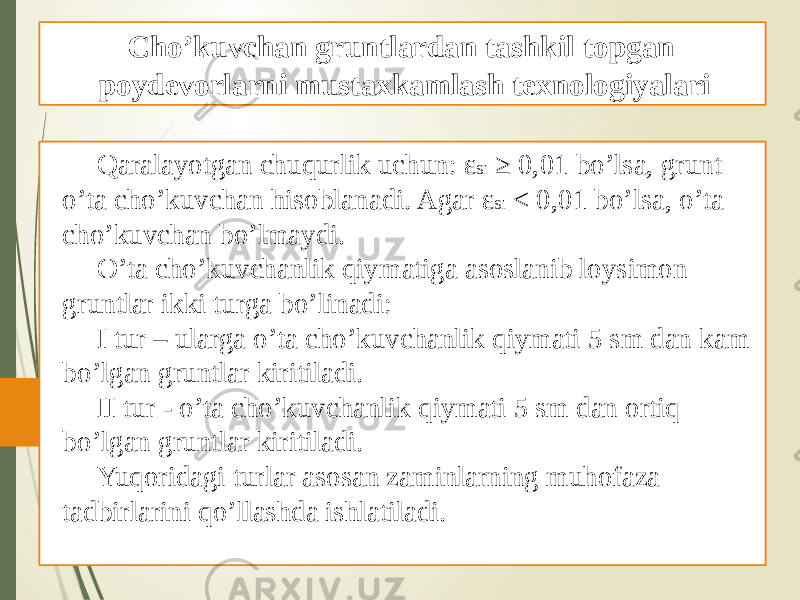 Qaralayotgan chuqurlik uchun: ε Si ≥ 0,01 bo’lsa, grunt o’ta cho’kuvchan hisoblanadi. Agar ε Si < 0,01 bo’lsa, o’ta cho’kuvchan bo’lmaydi. O’ta cho’kuvchanlik qiymatiga asoslanib loysimon gruntlar ikki turga bo’linadi: I tur – ularga o’ta cho’kuvchanlik qiymati 5 sm dan kam bo’lgan gruntlar kiritiladi. II tur - o’ta cho’kuvchanlik qiymati 5 sm dan ortiq bo’lgan gruntlar kiritiladi. Yuqoridagi turlar asosan zaminlarning muhofaza tadbirlarini qo’llashda ishlatiladi. Cho’kuvchan gruntlardan tashkil topgan poydevorlarni mustaxkamlash texnologiyalari 