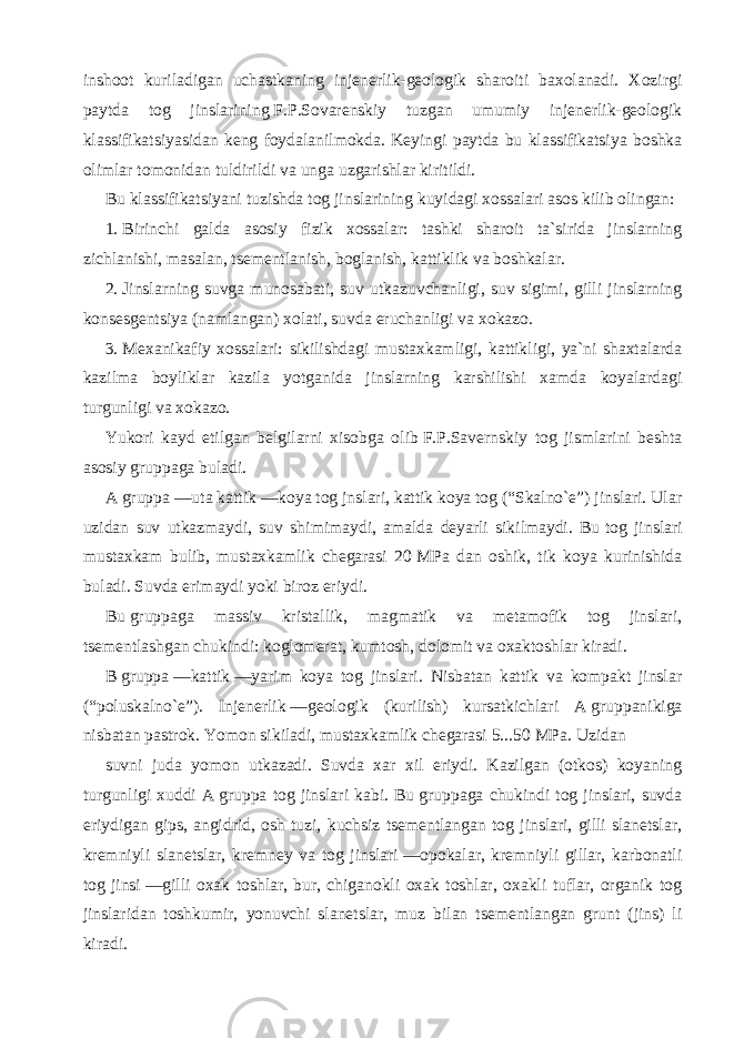 inshoot kuriladigan uchastkaning injenerlik-geologik sharoiti baxolanadi. Xozirgi paytda tog jinslarining   F.P.Sovarenskiy tuzgan umumiy injenerlik-geologik klassifikatsiyasidan keng foydalanilmokda. Keyingi paytda bu klassifikatsiya boshka olimlar tomonidan tuldirildi va unga uzgarishlar kiritildi. Bu   klassifikatsiyani tuzishda tog jinslarining kuyidagi xossalari asos kilib olingan: 1.   Birinchi galda asosiy fizik xossalar: tashki sharoit ta`sirida jinslarning zichlanishi, masalan, tsementlanish, boglanish, kattiklik va boshkalar. 2.   Jinslarning suvga munosabati, suv utkazuvchanligi, suv sigimi, gilli jinslarning konsesgentsiya (namlangan) xolati, suvda eruchanligi va xokazo. 3.   Mexanikafiy xossalari: sikilishdagi mustaxkamligi, kattikligi, ya`ni shaxtalarda kazilma boyliklar kazila yotganida jinslarning karshilishi xamda koyalardagi turgunligi va xokazo. Yukori kayd etilgan belgilarni xisobga olib   F.P.Savernskiy tog jismlarini beshta asosiy gruppaga buladi. A   gruppa   —uta kattik   —koya tog jnslari, kattik koya tog (“Skalno`e”) jinslari. Ular uzidan suv utkazmaydi, suv shimimaydi, amalda deyarli sikilmaydi. Bu   tog jinslari mustaxkam bulib, mustaxkamlik chegarasi 20   MPa dan oshik, tik koya kurinishida buladi. Suvda erimaydi yoki biroz eriydi. Bu   gruppaga massiv kristallik, magmatik va metamofik tog jinslari, tsementlashgan chukindi: koglomerat, kumtosh, dolomit va oxaktoshlar kiradi. B   gruppa   —kattik   —yarim koya tog jinslari. Nisbatan kattik va kompakt jinslar (“poluskalno`e”). Injenerlik   —geologik (kurilish) kursatkichlari A   gruppanikiga nisbatan pastrok. Yomon sikiladi, mustaxkamlik chegarasi 5...50   MPa. Uzidan suvni juda yomon utkazadi. Suvda xar xil eriydi. Kazilgan (otkos) koyaning turgunligi xuddi A   gruppa tog jinslari kabi. Bu   gruppaga chukindi tog jinslari, suvda eriydigan gips, angidrid, osh tuzi, kuchsiz tsementlangan tog jinslari, gilli slanetslar, kremniyli slanetslar, kremney va tog jinslari   —opokalar, kremniyli gillar, karbonatli tog jinsi   —gilli oxak toshlar, bur, chiganokli oxak toshlar, oxakli tuflar, organik tog jinslaridan toshkumir, yonuvchi slanetslar, muz bilan tsementlangan grunt (jins) li kiradi. 