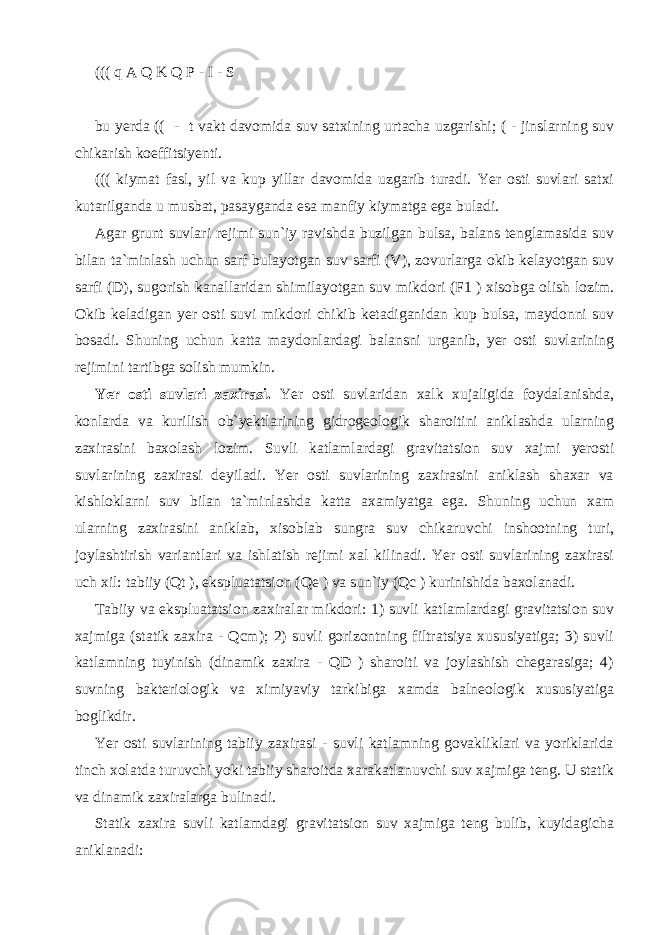 ((( q A Q K Q P - I - S bu yerda (( - t vakt davomida suv satxining urtacha uzgarishi; ( - jinslarning suv chikarish koeffitsiyenti. ((( kiymat fasl, yil va kup yillar davomida uzgarib turadi. Yer osti suvlari satxi kutarilganda u musbat, pasayganda esa manfiy kiymatga ega buladi. Agar grunt suvlari rejimi sun`iy ravishda buzilgan bulsa, balans tenglamasida suv bilan ta`minlash uchun sarf bulayotgan suv sarfi (V), zovurlarga okib kelayotgan suv sarfi (D), sugorish kanallaridan shimilayotgan suv mikdori (F1 ) xisobga olish lozim. Okib keladigan yer osti suvi mikdori chikib ketadiganidan kup bulsa, maydonni suv bosadi. Shuning uchun katta maydonlardagi balansni urganib, yer osti suvlarining rejimini tartibga solish mumkin. Yer osti suvlari zaxirasi. Yer osti suvlaridan xalk xujaligida foydalanishda, konlarda va kurilish ob`yektlarining gidrogeologik sharoitini aniklashda ularning zaxirasini baxolash lozim. Suvli katlamlardagi gravitatsion suv xajmi yerosti suvlarining zaxirasi deyiladi. Yer osti suvlarining zaxirasini aniklash shaxar va kishloklarni suv bilan ta`minlashda katta axamiyatga ega. Shuning uchun xam ularning zaxirasini aniklab, xisoblab sungra suv chikaruvchi inshootning turi, joylashtirish variantlari va ishlatish rejimi xal kilinadi. Yer osti suvlarining zaxirasi uch xil: tabiiy (Qt ), ekspluatatsion (Qe ) va sun`iy (Qc ) kurinishida baxolanadi. Tabiiy va ekspluatatsion zaxiralar mikdori: 1) suvli katlamlardagi gravitatsion suv xajmiga (statik zaxira - Qcm); 2) suvli gorizontning filtratsiya xususiyatiga; 3) suvli katlamning tuyinish (dinamik zaxira - QD ) sharoiti va joylashish chegarasiga; 4) suvning bakteriologik va ximiyaviy tarkibiga xamda balneologik xususiyatiga boglikdir. Yer osti suvlarining tabiiy zaxirasi - suvli katlamning govakliklari va yoriklarida tinch xolatda turuvchi yoki tabiiy sharoitda xarakatlanuvchi suv xajmiga teng. U statik va dinamik zaxiralarga bulinadi. Statik zaxira suvli katlamdagi gravitatsion suv xajmiga teng bulib, kuyidagicha aniklanadi: 