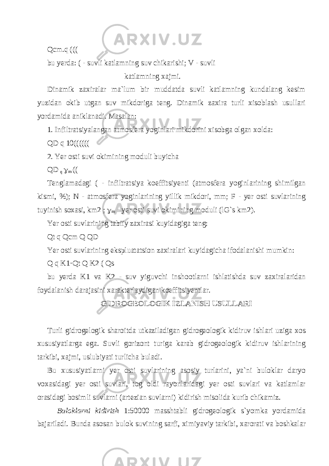 Qcm.q ((( bu yerda: ( - suvli katlamning suv chikarishi; V - suvli katlamning xajmi. Dinamik zaxiralar ma`lum bir muddatda suvli katlamning kundalang kesim yuzidan okib utgan suv mikdoriga teng. Dinamik zaxira turli xisoblash usullari yordamida aniklanadi. Masalan: 1. Infiltratsiyalangan atmosfera yoginlari mikdorini xisobga olgan xolda: QD q 10(((((( 2. Yer osti suvi okimining moduli buyicha QD q  m (( Tenglamadagi ( - infiltratsiya koeffitsiyenti (atmosfera yoginlarining shimilgan kismi, %); N - atmosfera yoginlarining yillik mikdori, mm; F - yer osti suvlarining tuyinish soxasi, km2 ;  m - yer osti suvi okimining moduli (lG`s km2). Yer osti suvlarining tabiiy zaxirasi kuyidagiga teng: Qt q Qcm Q QD Yer osti suvlarining ekspluatatsion zaxiralari kuyidagicha ifodalanishi mumkin: Q q K1 · Qt Q K2 ( Qs bu yerda K1 va K2 - suv yiguvchi inshootlarni ishlatishda suv zaxiralaridan foydalanish darajasini xarakterlaydigan koeffitsiyentlar. GIDROGEOLOGIK IZLANISH USULLARI Turli gidrogelogik sharoitda utkaziladigan gidrogeologik kidiruv ishlari uziga xos xususiyatlarga ega. Suvli gorizont turiga karab gidrogeologik kidiruv ishlarining tarkibi, xajmi, uslubiyati turlicha buladi. Bu xususiyatlarni yer osti suvlarining asosiy turlarini, ya`ni buloklar daryo voxasidagi yer osti suvlari, tog oldi rayonlaridagi yer osti suvlari va katlamlar orasidagi bosimli suvlarni (artezian suvlarni) kidirish misolida kurib chikamiz. Buloklarni kidirish 1:50000 masshtabli gidrogeologik s`yomka yordamida bajariladi. Bunda asosan bulok suvining sarfi, ximiyaviy tarkibi, xarorati va boshkalar 