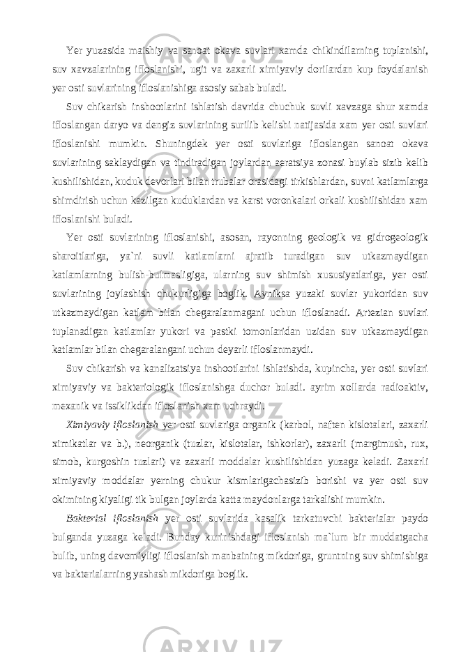 Yer yuzasida maishiy va sanoat okava suvlari xamda chikindilarning tuplanishi, suv xavzalarining ifloslanishi, ugit va zaxarli ximiyaviy dorilardan kup foydalanish yer osti suvlarining ifloslanishiga asosiy sabab buladi. Suv chikarish inshootlarini ishlatish davrida chuchuk suvli xavzaga shur xamda ifloslangan daryo va dengiz suvlarining surilib kelishi natijasida xam yer osti suvlari ifloslanishi mumkin. Shuningdek yer osti suvlariga ifloslangan sanoat okava suvlarining saklaydigan va tindiradigan joylardan aeratsiya zonasi buylab sizib kelib kushilishidan, kuduk devorlari bilan trubalar orasidagi tirkishlardan, suvni katlamlarga shimdirish uchun kazilgan kuduklardan va karst voronkalari orkali kushilishidan xam ifloslanishi buladi. Yer osti suvlarining ifloslanishi, asosan, rayonning geologik va gidrogeologik sharoitlariga, ya`ni suvli katlamlarni ajratib turadigan suv utkazmaydigan katlamlarning bulish-bulmasligiga, ularning suv shimish xususiyatlariga, yer osti suvlarining joylashish chukurligiga boglik. Ayniksa yuzaki suvlar yukoridan suv utkazmaydigan katlam bilan chegaralanmagani uchun ifloslanadi. Artezian suvlari tuplanadigan katlamlar yukori va pastki tomonlaridan uzidan suv utkazmaydigan katlamlar bilan chegaralangani uchun deyarli ifloslanmaydi. Suv chikarish va kanalizatsiya inshootlarini ishlatishda, kupincha, yer osti suvlari ximiyaviy va bakteriologik ifloslanishga duchor buladi. ayrim xollarda radioaktiv, mexanik va issiklikdan ifloslanish xam uchraydi. Ximiyaviy ifloslanish yer osti suvlariga organik (karbol, naften kislotalari, zaxarli ximikatlar va b.), neorganik (tuzlar, kislotalar, ishkorlar), zaxarli (margimush, rux, simob, kurgoshin tuzlari) va zaxarli moddalar kushilishidan yuzaga keladi. Zaxarli ximiyaviy moddalar yerning chukur kismlarigachasizib borishi va yer osti suv okimining kiyaligi tik bulgan joylarda katta maydonlarga tarkalishi mumkin. Bakterial ifloslanish yer osti suvlarida kasalik tarkatuvchi bakterialar paydo bulganda yuzaga keladi. Bunday kurinishdagi ifloslanish ma`lum bir muddatgacha bulib, uning davomiyligi ifloslanish manbaining mikdoriga, gruntning suv shimishiga va bakterialarning yashash mikdoriga boglik. 