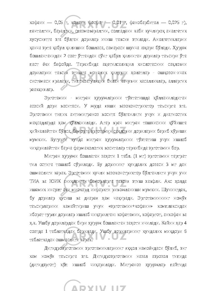 кофеин — 0,05 г, кодеин фосфат — 0,01 г, фенобарбитал — 0,025 г), пенталгин, баралгин, спазмовералгин, солпадеин каби кучлироқ аналгетик хусусиятга эга бўлган дорилар ичиш тавсия этилади. Аналгетикларни қанча эрта қабул қилишни бошласа, самараси шунча юқори бўлади. Ҳуруж бошланганидан 2 соат ўтгандан сўнг қабул қилинган дорилар таъсири ўта паст ёки бефойда. Таркибида ацетилсалицил кислотасини сақловчи дориларни тавсия этишга монелик қилувчи ҳолатлар - ошқозон-ичак системаси яралари, гипокоагуляция билан кечувчи касалликлар, аллергик реакциялар. Эрготамин - мигрен ҳуружларини тўхтатишда қўлланиладиган асосий дори воситаси. У жуда яхши вазоконстриктор таъсирга эга. Эрготамин типик антимигреноз восита бўлганлиги учун и диагностик мақсадларда ҳам қўлланилади. Агар врач мигрен ташхисини қўйишга қийналаётган бўлса, беморга эрготамин сақловчи дориларни бериб кўриши мумкин. Бугунги кунда мигрен ҳуружларини тўхтатиш учун ишлаб чиқарилаётган барча фармакологик воситалар таркибида эрготамин бор. Мигрен ҳуружи бошлаган заҳоти 1 табл. (1 мг) эрготамин тартрат тил остига ташлаб сўрилади. Бу дорининг кундалик дозаси 3 мг дан ошмаслиги керак. Эрготамин кучли вазоконстриктор бўлганлиги учун уни ТИА ва ЮИК аниқланган беморларга тавсия этиш хавфли. Акс ҳолда ишемик инсулт ёки миокард инфаркти ривожланиши мумкин. Шунингдек, бу дорилар қусиш ва диарея ҳам чақиради. Эрготаминнинг ножўя таъсирларини камайтириш учун «эрготамин+кофеин» комплексидан иборат турли дорилар ишлаб чиқарилган: кофетамин, кофергот, анкофен ва ҳ.к. Ушбу дорилардан бири ҳуруж бошланган заҳоти ичилади. Кейин ҳар 4 соатда 1 таблеткадан берилади. Ушбу дориларнинг кундалик миқдори 6 таблеткадан ошмаслиги керак. Дигидроэрготамин эрготаминларнинг яққол намоёндаси бўлиб, энг кам ножўя таъсирга эга. Дигидроэрготамин назал аэрозол типида (дигидэргот) кўп ишлаб чиқарилади. Мигреноз ҳуружлар пайтида 