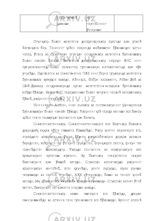 таранглашиб қолиши кун тартибининг ўзгариши Оғриқлар билан вегетатив дисфункциялар орасида ҳам узвий боғлиқлик бор. Тананинг қайси соҳасида жойлашган бўлишидан қатъи назар, ўткир ва сурункали оғриқли синдромлар вегетатив бузилишлар билан намоён боиади. Вегетатив дисфункциялар нафақат ВНС нинг супрасегментар, балки сегментар тузилмалари патологиясида ҳам кўп учрайди. Идиопатик ва симптоматик ПВЕ нинг барча турларида вегетатив бузилишлар вужудга келади. Айниқса, Фабри касаллиги, Райли-Дей ва Шай-Дрежер синдромларида кучли вегетататив-висцерал бузилишлар пайдо бўлади. Булар ВНС зарарланиши билан кечувчи наслий касалликлар бўлиб, уларнинг тури кўп. Клиникаси. Асосан, ички аъзолар ва системаларнинг функционал бузилишлари билан намоён бўлади. Уларнинг қай тарзда кечиши эса бемор қайси типга тааллуқли эканлигига ҳам боғлиқ. Симпатикотониклар. Симпатикотоникларга хос белгилар болалик давридаёқ яққол кўзга ташлана бошлайди. Улар қизғин характерга эга, атрофдаги воқеалар ва ўзига бўлган муносабатларга дарҳол реакция берадиган, кайфияти тез ўзгариб турадиган, оғриқларга сезгир, фикри тез чалғийдиган шахслардир. Уларда сангвиник ва холерикларга хос хулқатворни кузатиш мумкин. Бу белгилар гиперстеник невроз белгиларига ҳам ўхшаб кетади. Стрессли вазиятларда уларнинг қорачиқлари кенгайиб, оғзи қурийди, ранги оқаради, юрак уриши тезлашади ва санчиб оғрийди, АҚБ кўтарилади, боши ва танаси қизиб кетади, оёқ-қўллари эса «музлаб» қолади ва уюшади. Стрессли вазият ўтиб кетгач, беморнинг тез ҳожатга чиқиши келади. Симпатикотониклар яхши иштаҳага эга бўлсада, деярли семиришмайди ва астеник тана тузилишига эга бўлишади. Бунинг асосий 