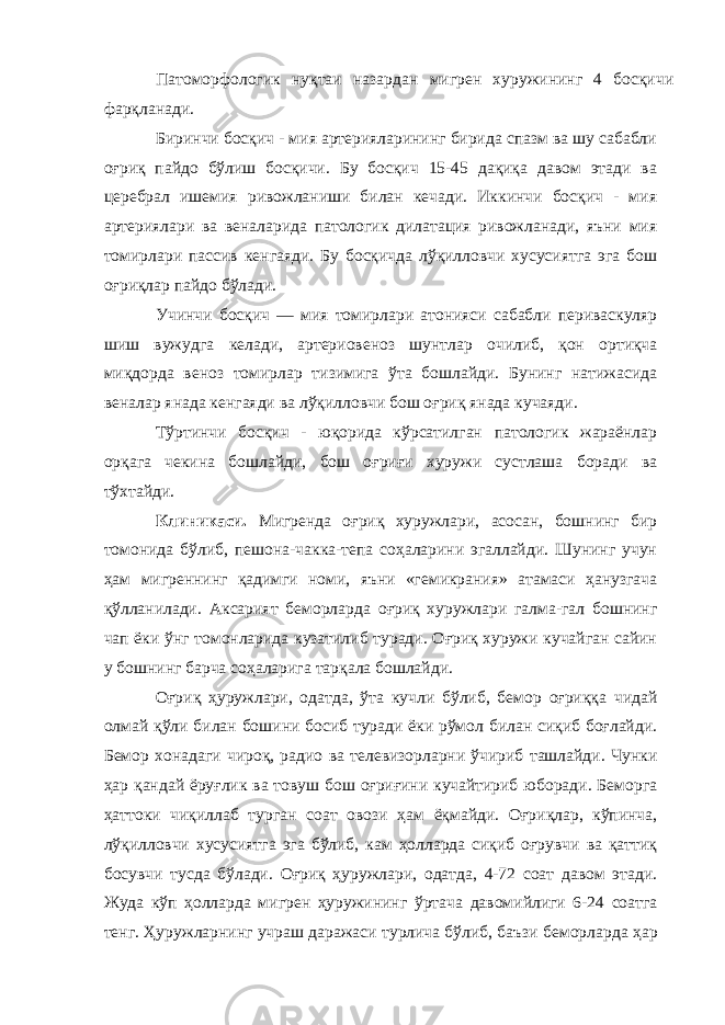 Патоморфологик нуқтаи назардан мигрен хуружининг 4 босқичи фарқланади. Биринчи босқич - мия артерияларининг бирида спазм ва шу сабабли оғриқ пайдо бўлиш босқичи. Бу босқич 15-45 дақиқа давом этади ва церебрал ишемия ривожланиши билан кечади. Иккинчи босқич - мия артериялари ва веналарида патологик дилатация ривожланади, яъни мия томирлари пассив кенгаяди. Бу босқичда лўқилловчи хусусиятга эга бош оғриқлар пайдо бўлади. Учинчи босқич — мия томирлари атонияси сабабли периваскуляр шиш вужудга келади, артериовеноз шунтлар очилиб, қон ортиқча миқдорда веноз томирлар тизимига ўта бошлайди. Бунинг натижасида веналар янада кенгаяди ва лўқилловчи бош оғриқ янада кучаяди. Тўртинчи босқич - юқорида кўрсатилган патологик жараёнлар орқага чекина бошлайди, бош оғриғи хуружи сустлаша боради ва тўхтайди. Клиникаси. Мигренда оғриқ хуружлари, асосан, бошнинг бир томонида бўлиб, пешона-чакка-тепа соҳаларини эгаллайди. Шунинг учун ҳам мигреннинг қадимги номи, яъни «гемикрания» атамаси ҳанузгача қўлланилади. Аксарият беморларда оғриқ хуружлари галма-гал бошнинг чап ёки ўнг томонларида кузатилиб туради. Оғриқ хуружи кучайган сайин у бошнинг барча соҳаларига тарқала бошлайди. Оғриқ ҳуружлари, одатда, ўта кучли бўлиб, бемор оғриққа чидай олмай қўли билан бошини босиб туради ёки рўмол билан сиқиб боғлайди. Бемор хонадаги чироқ, радио ва телевизорларни ўчириб ташлайди. Чунки ҳар қандай ёруғлик ва товуш бош оғриғини кучайтириб юборади. Беморга ҳаттоки чиқиллаб турган соат овози ҳам ёқмайди. Оғриқлар, кўпинча, лўқилловчи хусусиятга эга бўлиб, кам ҳолларда сиқиб оғрувчи ва қаттиқ босувчи тусда бўлади. Оғриқ ҳуружлари, одатда, 4-72 соат давом этади. Жуда кўп ҳолларда мигрен ҳуружининг ўртача давомийлиги 6-24 соатга тенг. Ҳуружларнинг учраш даражаси турлича бўлиб, баъзи беморларда ҳар 