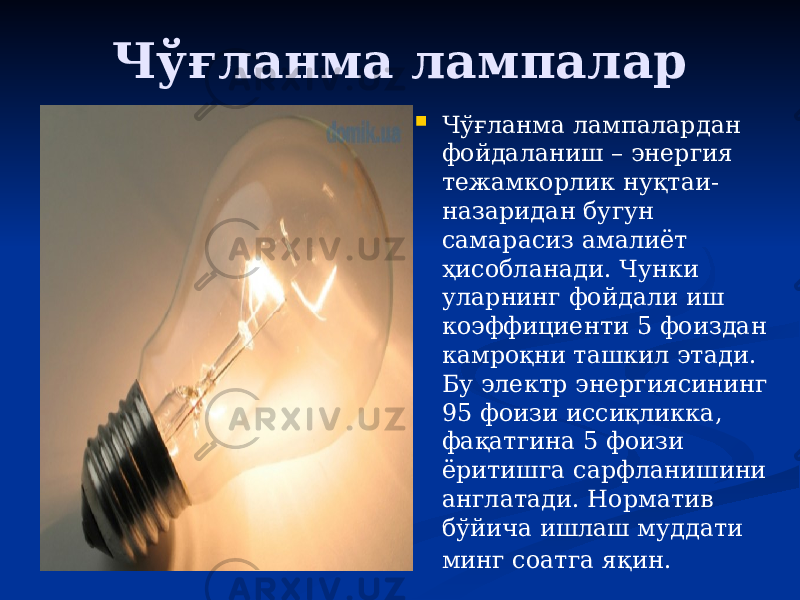 Чўғланма лампалар  Чўғланма лампалардан фойдаланиш – энергия тежамкорлик нуқтаи- назаридан бугун самарасиз амалиёт ҳисобланади. Чунки уларнинг фойдали иш коэффициенти 5 фоиздан камроқни ташкил этади. Бу электр энергиясининг 95 фоизи иссиқликка, фақатгина 5 фоизи ёритишга сарфланишини англатади. Норматив бўйича ишлаш муддати минг соатга яқин.   