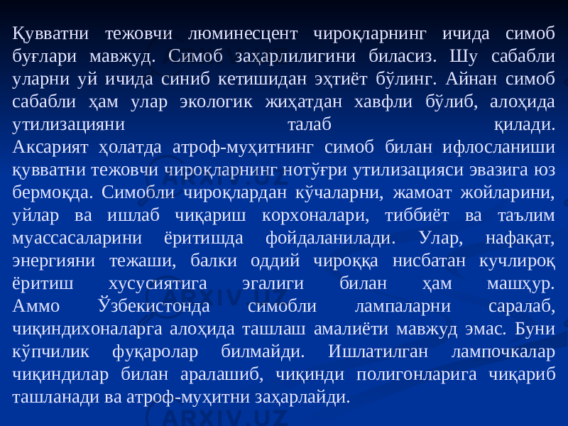 Қувватни тежовчи люминесцент чироқларнинг ичида симоб буғлари мавжуд. Симоб заҳарлилигини биласиз. Шу сабабли уларни уй ичида синиб кетишидан эҳтиёт бўлинг. Айнан симоб сабабли ҳам улар экологик жиҳатдан хавфли бўлиб, алоҳида утилизацияни талаб қилади. Аксарият ҳолатда атроф-муҳитнинг симоб билан ифлосланиши қувватни тежовчи чироқларнинг нотўғри утилизацияси эвазига юз бермоқда. Симобли чироқлардан кўчаларни, жамоат жойларини, уйлар ва ишлаб чиқариш корхоналари, тиббиёт ва таълим муассасаларини ёритишда фойдаланилади. Улар, нафақат, энергияни тежаши, балки оддий чироққа нисбатан кучлироқ ёритиш хусусиятига эгалиги билан ҳам машҳур. Аммо Ўзбекистонда симобли лампаларни саралаб, чиқиндихоналарга алоҳида ташлаш амалиёти мавжуд эмас. Буни кўпчилик фуқаролар билмайди. Ишлатилган лампочкалар чиқиндилар билан аралашиб, чиқинди полигонларига чиқариб ташланади ва атроф-муҳитни заҳарлайди. 