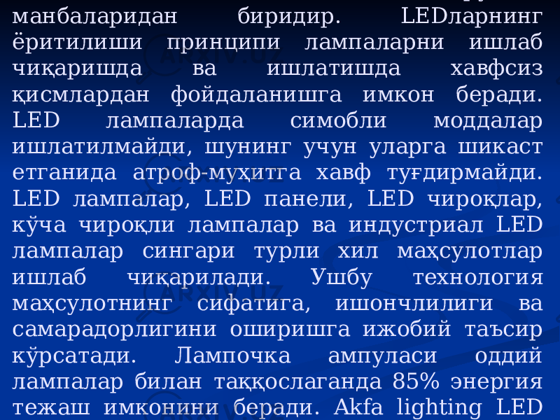 LED технологияси афзалликлари LED лампа – экологик тоза ёруғлик манбаларидан биридир. LED ларнинг ёритилиши принципи лампаларни ишлаб чиқаришда ва ишлатишда хавфсиз қисмлардан фойдаланишга имкон беради. LED лампаларда симобли моддалар ишлатилмайди, шунинг учун уларга шикаст етганида атроф-муҳитга хавф туғдирмайди. LED лампалар, LED панели, LED чироқлар, кўча чироқли лампалар ва индустриал LED лампалар сингари турли хил маҳсулотлар ишлаб чиқарилади. Ушбу технология маҳсулотнинг сифатига, ишончлилиги ва самарадорлигини оширишга ижобий таъсир кўрсатади. Лампочка ампуласи оддий лампалар билан таққослаганда 85% энергия тежаш имконини беради. Akfa lighting LED лампаларининг ишлаш муддати 30 000 соатни ташкил этади. 