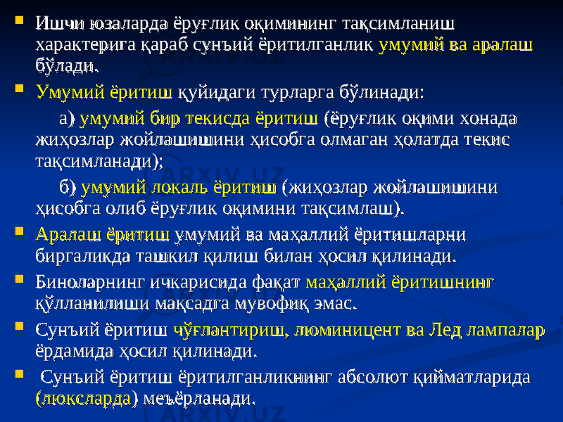  Ишчи юзаларда ёруғлик оқимининг тақсимланиш Ишчи юзаларда ёруғлик оқимининг тақсимланиш характерига қараб сунъий ёритилганлик характерига қараб сунъий ёритилганлик умумий ва аралашумумий ва аралаш бўлади.бўлади.  Умумий ёритишУмумий ёритиш қуйидаги турларга бўлинади: қуйидаги турларга бўлинади: а) а) умумий бир текисда ёритишумумий бир текисда ёритиш (ёруғлик оқими хонада (ёруғлик оқими хонада жиҳозлар жойлашишини ҳисобга олмаган ҳолатда текис жиҳозлар жойлашишини ҳисобга олмаган ҳолатда текис тақсимланади);тақсимланади); б) б) умумий локаль ёритишумумий локаль ёритиш (жиҳозлар жойлашишини (жиҳозлар жойлашишини ҳисобга олиб ёруғлик оқимини тақсимлаш).ҳисобга олиб ёруғлик оқимини тақсимлаш).  Аралаш ёритишАралаш ёритиш умумий ва маҳаллий ёритишларни умумий ва маҳаллий ёритишларни биргаликда ташкил қилиш билан ҳосил қилинади.биргаликда ташкил қилиш билан ҳосил қилинади.  Биноларнинг ичкарисида фақат Биноларнинг ичкарисида фақат маҳаллий ёритишнингмаҳаллий ёритишнинг қўлланилиши мақсадга мувофиқ эмас.қўлланилиши мақсадга мувофиқ эмас.  Сунъий ёритиш Сунъий ёритиш чўғлантириш, люминицент ва Лед лампаларчўғлантириш, люминицент ва Лед лампалар ёрдамида ҳосил қилинади.ёрдамида ҳосил қилинади.  Сунъий ёритиш ёритилганликнинг абсолют қийматларида Сунъий ёритиш ёритилганликнинг абсолют қийматларида (люксларда(люксларда ) меъёрланади.) меъёрланади. 