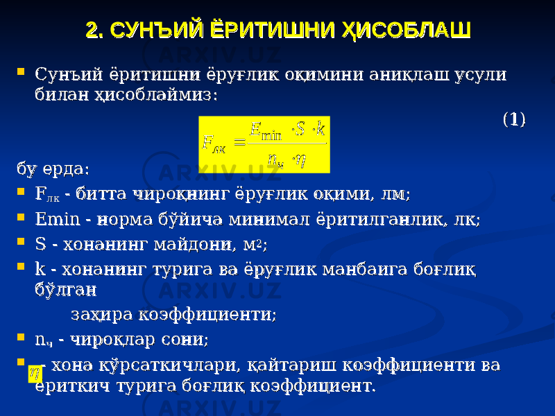 22 . СУНЪИЙ ЁРИТИШ. СУНЪИЙ ЁРИТИШ НИНИ ҲҲ ИСОБЛАШИСОБЛАШ  Сунъий ёритишни ёруғлик оқимини аниқлаш усули Сунъий ёритишни ёруғлик оқимини аниқлаш усули билан ҳисоблаймиз:билан ҳисоблаймиз: (1)(1) бу ерда:бу ерда:  FF лклк - битта чироқнинг ёруғлик оқими, лм; - битта чироқнинг ёруғлик оқими, лм;  ЕЕ minmin - норма бўйича минимал ёритилганлик, лк; - норма бўйича минимал ёритилганлик, лк;  S - хонанинг майдони, мS - хонанинг майдони, м 22 ;;  k - хонанинг турига ва ёруғлик манбаига боғлиқ k - хонанинг турига ва ёруғлик манбаига боғлиқ бўлган бўлган заҳира коэффициенти;заҳира коэффициенти;  nn чч - чироқлар сони; - чироқлар сони;  - хона кўрсаткичлари, қайтариш коэффициенти ва - хона кўрсаткичлари, қайтариш коэффициенти ва ёриткич турига боғлиқ коэффициент.ёриткич турига боғлиқ коэффициент.    ч лк n k S Е F min  