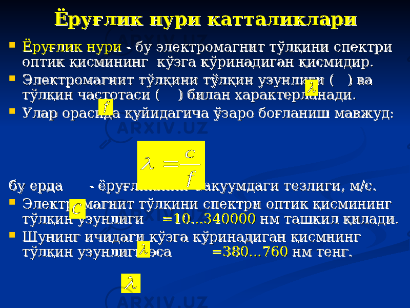 Ёруғлик нури катталиклариЁруғлик нури катталиклари  Ёруғлик нуриЁруғлик нури - бу электромагнит тўлқини спектри - бу электромагнит тўлқини спектри оптик қисмининг кўзга кўринадиган қисмидир. оптик қисмининг кўзга кўринадиган қисмидир.  Электромагнит тўлқини тўлқин узунлиги ( ) ва Электромагнит тўлқини тўлқин узунлиги ( ) ва тўлқин частотаси ( тўлқин частотаси ( ) билан характерланади. ) билан характерланади.  Улар орасида қуйидагича ўзаро боғланиш мавжуд: Улар орасида қуйидагича ўзаро боғланиш мавжуд: бу ерда - ёруғликнинг вакуумдаги тезлиги, м/с.бу ерда - ёруғликнинг вакуумдаги тезлиги, м/с.  Электромагнит тўлқини спектри оптик қисмининг Электромагнит тўлқини спектри оптик қисмининг тўлқин узунлиги тўлқин узунлиги =10...340000=10...340000 нм ташкил қилади. нм ташкил қилади.  Шунинг ичидаги кўзга кўринадиган қисмнинг Шунинг ичидаги кўзга кўринадиган қисмнинг тўлқин узунлиги эса тўлқин узунлиги эса =380...760=380...760 нм тенг. нм тенг. f f c  c   