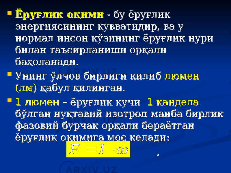  Ёруғлик оқимиЁруғлик оқими - бу ёруғлик - бу ёруғлик энергиясининг қувватидир, ва у энергиясининг қувватидир, ва у нормал инсон кўзининг ёруғлик нури нормал инсон кўзининг ёруғлик нури билан таъсирланиши орқали билан таъсирланиши орқали баҳоланади. баҳоланади.  Унинг ўлчов бирлиги қилиб Унинг ўлчов бирлиги қилиб люмен люмен (лм)(лм) қабул қилинган. қабул қилинган.  1 люмен1 люмен – ёруғлик кучи – ёруғлик кучи 11 кандела кандела бўлган нуқтавий изотроп манба бирлик бўлган нуқтавий изотроп манба бирлик фазовий бурчак орқали бераётган фазовий бурчак орқали бераётган ёруғлик оқимига мос келади:ёруғлик оқимига мос келади: ,,   I F 