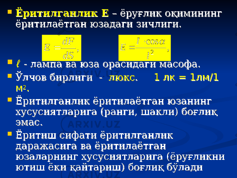  Ёритилганлик ЕЁритилганлик Е – ёруғлик оқимининг – ёруғлик оқимининг ёритилаётган юзадаги зичлиги. ёритилаётган юзадаги зичлиги.  ℓℓ - лампа ва юза орасидаги масофа.- лампа ва юза орасидаги масофа.  Ўлчов бирлиги - Ўлчов бирлиги - люкслюкс . . 1 1 лл к = 1лм/1 к = 1лм/1 мм 22 ..  Ёритилганлик ёритилаётган юзанинг Ёритилганлик ёритилаётган юзанинг хусусиятларига (ранги, шакли) боғлиқ хусусиятларига (ранги, шакли) боғлиқ эмас.эмас.  Ёритиш сифати ёритилганлик Ёритиш сифати ёритилганлик даражасига ва ёритилаётган даражасига ва ёритилаётган юзаларнинг хусусиятларига (ёруғликни юзаларнинг хусусиятларига (ёруғликни ютиш ёки қайтариш) боғлиқ бўлади ютиш ёки қайтариш) боғлиқ бўлади , dS dF E  , cos 2 l I E    