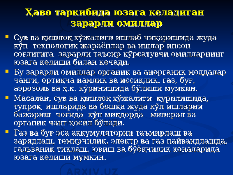 Ҳаво таркибида юзага келадиган Ҳаво таркибида юзага келадиган зарарли омилларзарарли омиллар  Сув ва қишлоқ хўжалиги ишлаб чиқаришида жуда Сув ва қишлоқ хўжалиги ишлаб чиқаришида жуда кўп технологик жараёнлар ва ишлар инсон кўп технологик жараёнлар ва ишлар инсон соғлигига зарарли таъсир кўрсатувчи омилларнинг соғлигига зарарли таъсир кўрсатувчи омилларнинг юзага келиши билан кечади. юзага келиши билан кечади.  Бу зарарли омиллар органик ва анорганик моддалар Бу зарарли омиллар органик ва анорганик моддалар чанги, ортиқча намлик ва иссиқлик, газ, буғ, чанги, ортиқча намлик ва иссиқлик, газ, буғ, аэрозоль ва ҳ.к. кўринишида бўлиши мумкин.аэрозоль ва ҳ.к. кўринишида бўлиши мумкин.  Масалан, сув ва қишлоқ хўжалиги қурилишида, Масалан, сув ва қишлоқ хўжалиги қурилишида, тупроқ ишларида ва бошқа жуда кўп ишларни тупроқ ишларида ва бошқа жуда кўп ишларни бажариш чоғида кўп миқдорда минерал ва бажариш чоғида кўп миқдорда минерал ва органик чанг ҳосил бўлади. органик чанг ҳосил бўлади.  Газ ва буғ эса аккумуляторни таъмирлаш ва Газ ва буғ эса аккумуляторни таъмирлаш ва зарядлаш, темирчилик, электр ва газ пайвандлашда, зарядлаш, темирчилик, электр ва газ пайвандлашда, гальваник тиклаш, ювиш ва бўёқчилик хоналарида гальваник тиклаш, ювиш ва бўёқчилик хоналарида юзага келиши мумкин. юзага келиши мумкин. 