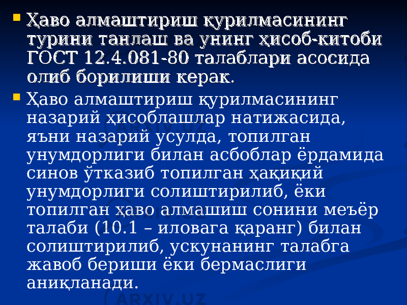  Ҳаво алмаштириш қурилмасининг Ҳаво алмаштириш қурилмасининг турини танлаш ва унинг ҳисоб-китоби турини танлаш ва унинг ҳисоб-китоби ГОСТ 12.4.081-80 талаблари асосида ГОСТ 12.4.081-80 талаблари асосида олиб борилиши керак.олиб борилиши керак.  Ҳаво алмаштириш қурилмасининг назарий ҳисоблашлар натижасида, яъни назарий усулда, топилган унумдорлиги билан асбоблар ёрдамида синов ўтказиб топилган ҳақиқий унумдорлиги солиштирилиб, ёки топилган ҳаво алмашиш сонини меъёр талаби (10.1 – иловага қаранг) билан солиштирилиб, ускунанинг талабга жавоб бериши ёки бермаслиги аниқланади. 