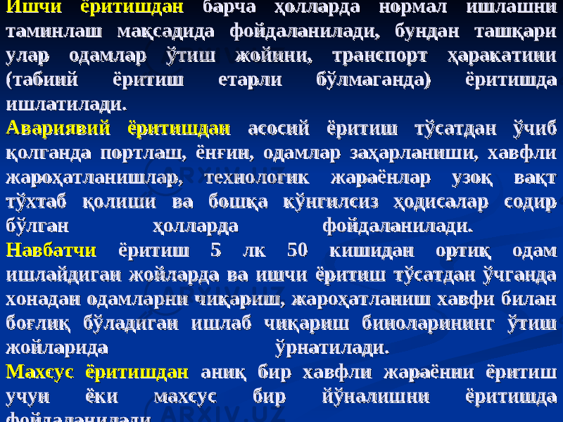 Ишчи ёритишдан Ишчи ёритишдан барча ҳолларда нормал ишлашни барча ҳолларда нормал ишлашни таминлаш мақсадида фойдаланилади, бундан ташқари таминлаш мақсадида фойдаланилади, бундан ташқари улар одамлар ўтиш жойини, транспорт ҳаракатини улар одамлар ўтиш жойини, транспорт ҳаракатини (табиий ёритиш етарли бўлмаганда) ёритишда (табиий ёритиш етарли бўлмаганда) ёритишда ишлатилади. ишлатилади. Авариявий ёритишдан Авариявий ёритишдан асосий ёритиш тўсатдан ўчиб асосий ёритиш тўсатдан ўчиб қолганда портлаш, ёнғин, одамлар заҳарланиши, хавфли қолганда портлаш, ёнғин, одамлар заҳарланиши, хавфли жароҳатланишлар, технологик жараёнлар узоқ вақт жароҳатланишлар, технологик жараёнлар узоқ вақт тўхтаб қолиши ва бошқа кўнгилсиз ҳодисалар содир тўхтаб қолиши ва бошқа кўнгилсиз ҳодисалар содир бўлган ҳолларда фойдаланилади. бўлган ҳолларда фойдаланилади. НавбатчиНавбатчи ёритиш 5 лк 50 кишидан ортиқ одам ёритиш 5 лк 50 кишидан ортиқ одам ишлайдиган жойларда ва ишчи ёритиш тўсатдан ўчганда ишлайдиган жойларда ва ишчи ёритиш тўсатдан ўчганда хонадан одамларни чиқариш, жароҳатланиш хавфи билан хонадан одамларни чиқариш, жароҳатланиш хавфи билан боғлиқ бўладиган ишлаб чиқариш биноларининг ўтиш боғлиқ бўладиган ишлаб чиқариш биноларининг ўтиш жойларида ўрнатилади. жойларида ўрнатилади. Махсус ёритишдан Махсус ёритишдан аниқ бир хавфли жараённи ёритиш аниқ бир хавфли жараённи ёритиш учун ёки махсус бир йўналишни ёритишда учун ёки махсус бир йўналишни ёритишда фойдаланилади.фойдаланилади. 