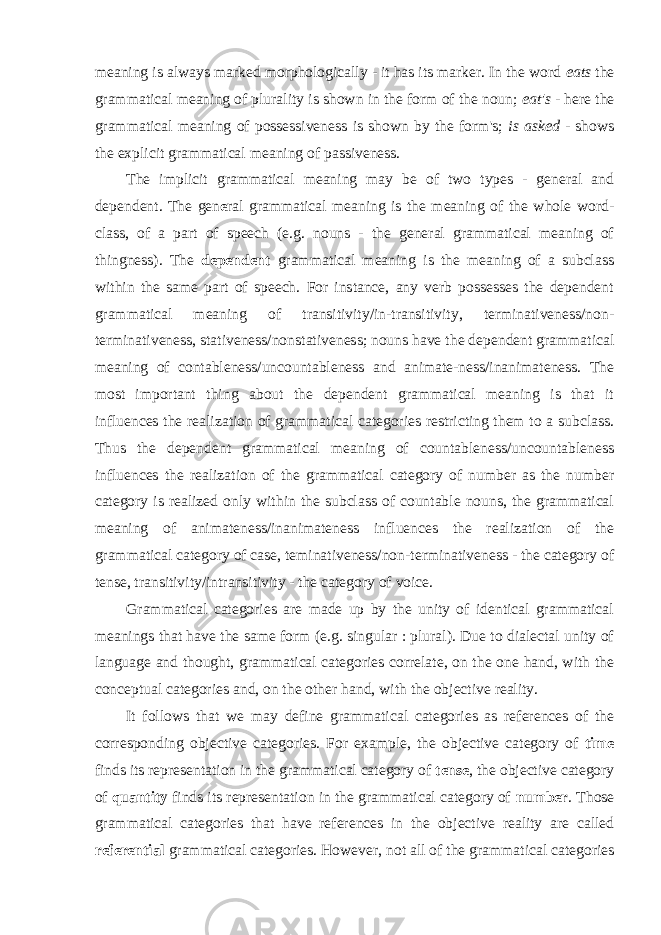 meaning is always marked morphologically - it has its marker. In the word eats the grammatical meaning of plurality is shown in the form of the noun; eat&#39;s - here the grammatical meaning of possessiveness is shown by the form&#39;s; is asked - shows the explicit grammatical meaning of passiveness. The implicit grammatical meaning may be of two types - general and dependent. The gen e ral grammatical meaning is the meaning of the whole word- class, of a part of speech (e.g. nouns - the general grammatical meaning of thingness). The dependent grammatical meaning is the meaning of a subclass within the same part of speech. For instance, any verb possesses the dependent grammatical meaning of transitivity/in-transitivity, terminativeness/non- terminativeness, stativeness/non stativeness; nouns have the dependent grammatical meaning of contableness/uncountableness and animate-ness/inanimateness. The most important thing about the dependent grammatical meaning is that it influences the realization of grammatical categories restricting them to a subclass. Thus the dependent grammatical meaning of countableness/uncountableness influences the realization of the grammatical category of number as the number category is realized only within the subclass of countable nouns, the grammatical meaning of animateness/inanimateness influences the realization of the grammatical category of case, teminativeness/non-terminativeness - the category of tense, transitivity/intransitivity - the category of voice. Grammatical categories are made up by the unity of identical grammatical meanings that have the same form (e.g. singular : plural). Due to dialectal unity of language and thought, grammatical categories correlate, on the one hand, with the conceptual categories and, on the other hand, with the objective reality. It follows that we may define grammatical categories as references of the corresponding objective categories. For example, the objective category of time finds its representation in the grammatical category of tense , the objective category of quantity finds its representation in the grammatical category of number . Those grammatical categories that have references in the objective reality are called referential grammatical categories. However, not all of the grammatical categories 