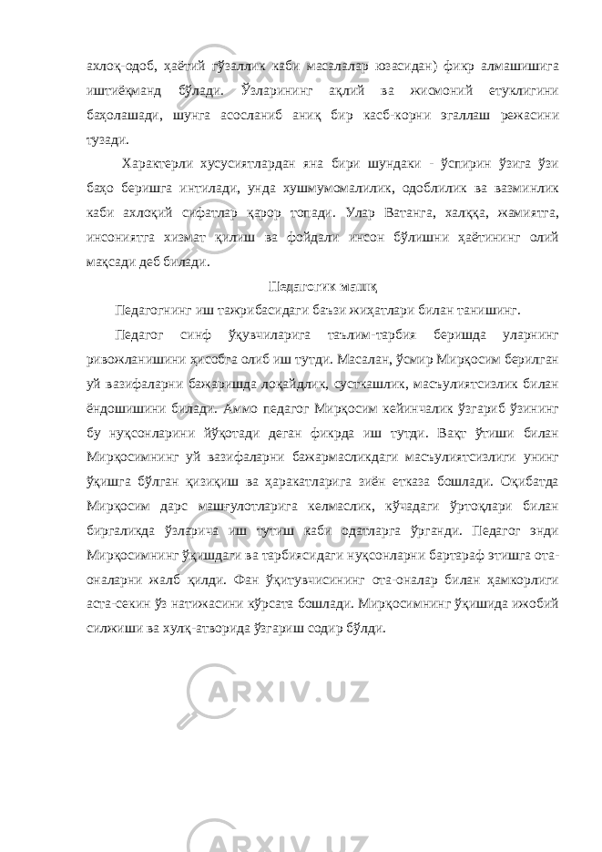 ахлоқ-одоб, ҳаётий гўзаллик каби масалалар юзасидан) фикр алмашишига иштиёқманд бўлади. Ўзларининг ақлий ва жисмоний етуклигини баҳолашади, шунга асосланиб аниқ бир касб-корни эгаллаш режасини тузади. Характерли хусусиятлардан яна бири шундаки - ўспирин ўзига ўзи баҳо беришга интилади, унда хушмумомалилик, одоблилик ва вазминлик каби ахлоқий сифатлар қарор топади. Улар Ватанга, халққа, жамиятга, инсониятга хизмат қилиш ва фойдали инсон бўлишни ҳаётининг олий мақсади деб билади. Педагогик машқ Педагогнинг иш тажрибасидаги баъзи жиҳатлари билан танишинг. Педагог синф ўқувчиларига таълим-тарбия беришда уларнинг ривожланишини ҳисобга олиб иш тутди. Масалан, ўсмир Мирқосим берилган уй вазифаларни бажаришда лоқайдлик, сусткашлик, масъулиятсизлик билан ёндошишини билади. Аммо педагог Мирқосим кейинчалик ўзгариб ўзининг бу нуқсонларини йўқотади деган фикрда иш тутди. Вақт ўтиши билан Мирқосимнинг уй вазифаларни бажармасликдаги масъулиятсизлиги унинг ўқишга бўлган қизиқиш ва ҳаракатларига зиён етказа бошлади. Оқибатда Мирқосим дарс машғулотларига келмаслик, кўчадаги ўртоқлари билан биргаликда ўзларича иш тутиш каби одатларга ўрганди. Педагог энди Мирқосимнинг ўқишдаги ва тарбиясидаги нуқсонларни бартараф этишга ота- оналарни жалб қилди. Фан ўқитувчисининг ота-оналар билан ҳамкорлиги аста-секин ўз натижасини кўрсата бошлади. Мирқосимнинг ўқишида ижобий силжиши ва хулқ-атворида ўзгариш содир бўлди. 