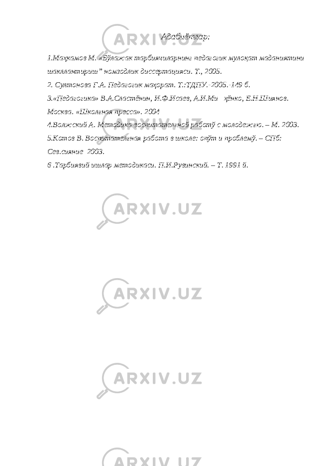 Адабиётлар: 1.Маҳкамов М. «Бўлажак тарбиячиларнинг педагогик мулоқат маданиятини шакллантириш” номзодлик диссертацияси. Т., 2005. 2. Султонова Г.А. Педагогик маҳорат. Т.:ТДПУ.-2005.-149 б. 3.«Педагогика» В.А.Сластёнин, И.Ф.Исаев, А.И.Ми ҳёнко, Е.Н.Шиянов. Москва. «Школғная пресса». 2004 4.Волжский А. Методика воспитателғной работў с молодежғю. – М. 2003. 5.Котов В. Воспитателғная работа в школе: опўт и проблемў. – СПб: Сев.сияние 2003. 6 .Тарбиявий ишлар методикаси. П.И.Рувинский. – Т. 1991 й. 