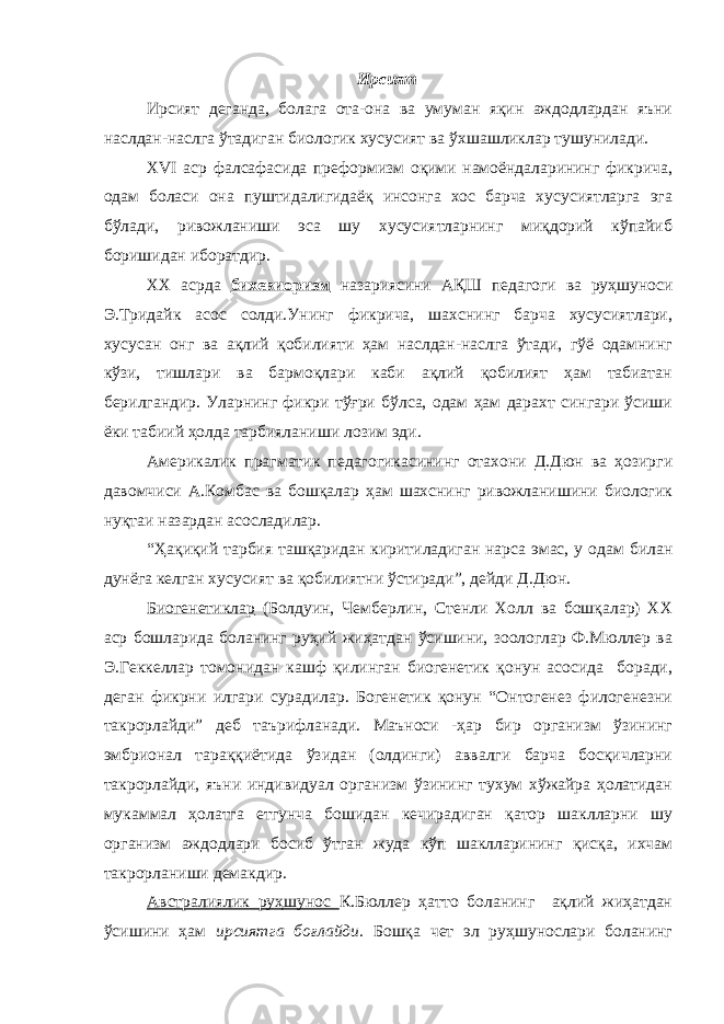 Ирсият Ирсият деганда, болага ота-она ва умуман яқин аждодлардан яъни наслдан-наслга ўтадиган биологик хусусият ва ўхшашликлар тушунилади. XVI аср фалсафасида преформизм оқими намоёндаларининг фикрича, одам боласи она пуштидалигидаёқ инсонга хос барча хусусиятларга эга бўлади, ривожланиши эса шу хусусиятларнинг миқдорий кўпайиб боришидан иборатдир. ХХ асрда бихевиоризм назариясини АҚШ педагоги ва руҳшуноси Э.Тридайк асос солди.Унинг фикрича, шахснинг барча хусусиятлари, хусусан онг ва ақлий қобилияти ҳам наслдан-наслга ўтади, гўё одамнинг кўзи, тишлари ва бармоқлари каби ақлий қобилият ҳам табиатан берилгандир. Уларнинг фикри тўғри бўлса, одам ҳам дарахт сингари ўсиши ёки табиий ҳолда тарбияланиши лозим эди. Америкалик прагматик педагогикасининг отахони Д.Дюн ва ҳозирги давомчиси А.Комбас ва бошқалар ҳам шахснинг ривожланишини биологик нуқтаи назардан асосладилар. “Ҳақиқий тарбия ташқаридан киритиладиган нарса эмас, у одам билан дунёга келган хусусият ва қобилиятни ўстиради”, дейди Д.Дюн. Биогенетиклар (Болдуин, Чемберлин, Стенли Холл ва бошқалар) ХХ аср бошларида боланинг руҳий жиҳатдан ўсишини, зоологлар Ф.Мюллер ва Э.Геккеллар томонидан кашф қилинган биогенетик қонун асосида боради, деган фикрни илгари сурадилар. Богенетик қонун “Онтогенез филогенезни такрорлайди” деб таърифланади. Маъноси -ҳар бир организм ўзининг эмбрионал тараққиётида ўзидан (олдинги) аввалги барча босқичларни такрорлайди, яъни индивидуал организм ўзининг тухум хўжайра ҳолатидан мукаммал ҳолатга етгунча бошидан кечирадиган қатор шаклларни шу организм аждодлари босиб ўтган жуда кўп шаклларининг қисқа, ихчам такрорланиши демакдир. Австралиялик руҳшунос К.Бюллер ҳатто боланинг ақлий жиҳатдан ўсишини ҳам ирсиятга боғлайди . Бошқа чет эл руҳшунослари боланинг 