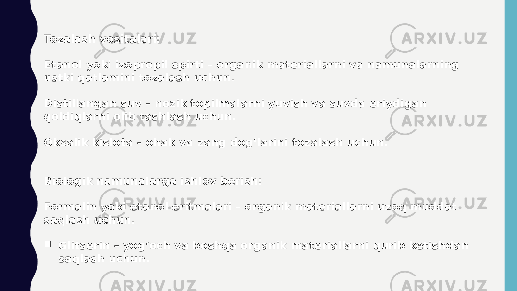 Tozalash vositalari: Etanol yoki izopropil spirti – organik materiallarni va namunalarning ustki qatlamini tozalash uchun. Distillangan suv – nozik topilmalarni yuvish va suvda eriydigan qoldiqlarni olib tashlash uchun. Oksalik kislota – ohak va zang dog‘larini tozalash uchun. Biologik namunalarga ishlov berish: Formalin yoki etanol eritmalari – organik materiallarni uzoq muddat saqlash uchun.  Glitserin – yog‘och va boshqa organik materiallarni qurib ketishdan saqlash uchun. 