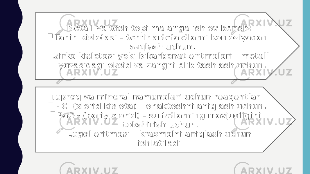Metall va tosh topilmalariga ishlov berish:  Tanin kislotasi – temir artefaktlarni korroziyadan saqlash uchun.  Sirka kislotasi yoki bikarbonat eritmalari – metall yuzasidagi oksid va zangni olib tashlash uchun. Tuproq va mineral namunalari uchun reagentlar:  HCl (xlorid kislota) – ohaktoshni aniqlash uchun.  BaCl₂ (bariy xlorid) – sulfatlarning mavjudligini tekshirish uchun.  Lugol eritmasi – kraxmalni aniqlash uchun ishlatiladi. 
