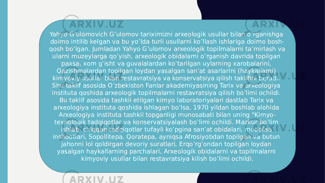 Yahyo G’ulomovich G’ulomov tariximizni arxeologik usullar bilan o’rganishga doimo intilib kelgan va bu yo’lda turli usullarni ko’llash ishlariga doimo bosh- qosh bo’lgan. Jumladan Yahyo G’ulomov arxeologik topilmalarni ta’mirlash va ularni muzeylarga qo’yish, arxeologik obidalarni o’rganish davrida topilgan paxsa, xom g’isht va guvalalardan ko’tarilgan uylarning xarobalarini, Qazishmalardan topilgan loydan yasalgan san’at asarlarini (haykallarni) kimyoviy usullar bilan restavratsiya va konservatsiya qilish taklifini beradi. Shu taklif asosida O’zbekiston Fanlar akademiyasining Tarix va arxeologiya instituta qoshida arxeologik topilmalarni restavratsiya qilish bo’limi ochildi. Bu taklif asosida tashkil etilgan kimyo laboratoriyalari dastlab Tarix va arxeologiya instituta qoshida ishlagan bo’lsa, 1970 yildan boshlab alohida Arxeologiya instituta tashkil topganligi munosabati bilan uning &#34;Kimyo- texnologik tadqiqotlar va konservatsiyalash bo’limi ochildi. Mazkur bo’lim ishlab chiqqan tadqiqotlar tufayli ko’pgina san’at obidalari, mudofaa inshootlari, Sopollitepa, Qoratepa, ayniqsa Afrosiyobdan topilgan va butun jahonni lol qoldirgan devoriy suratlari, Erqo’rg’ondan topilgan loydan yasalgan haykallarning parchalari, Arxeologik obidalarni va topilmalarni kimyoviy usullar bilan restavratsiya kilish bo’limi ochildi. 