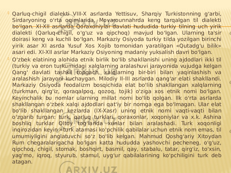  Qarluq-chigil dialekti VIII-X asrlarda Yettisuv, Sharqiy Turkistonning g&#39;arbi, Sirdaryoning o&#39;rta oqimlarida, Movarounnahrda keng tarqalgan til dialekti bo&#39;lgan. XI-XII asrlarda Qoraxoniylar davlati hududida turkiy tilning uch yirik dialekti (Qarluq-chigil, o&#39;g&#39;uz va qipchoq) mavjud bo&#39;lgan. Ularning ta&#39;sir doirasi keng va kuchli bo&#39;lgan. Markaziy Osiyoda turkiy tilda yozilgan birinchi yirik asar XI asrda Yusuf Xos Xojib tomonidan yaratilgan «Qutadg&#39;u bilik» asari edi. XI-XII asrlar Markaziy Osiyoning madaniy yuksalish davri bo&#39;lgan.  O&#39;zbek elatining alohida etnik birlik bo&#39;lib shakllanishi uning ajdodlari ikki til (turkiy va eron turkumidagi xalqlarning aralashuvi jarayonida vujudga kelgan Qang&#39; davlati tashkil topgach, xalqlarning bir-biri bilan yaqinlashish va aralashish jarayoni kuchaygan. Milodiy II-III asrlarda qang&#39;ar elati shakllandi. Markaziy Osiyoda feodalizm bosqichida elat bo&#39;lib shakllangan xalqlarning (turkman, qirg&#39;iz, qoraqalpoq, qozoq, tojik) o&#39;ziga xos etnik nomi bo&#39;lgan. Keyinchalik bu nomlar ularning millat nomi bo&#39;lib qolgan. Ilk o&#39;rta asrlarda shakllangan o&#39;zbek xalqi ajdodlari qat&#39;iy bir nomga ega bo&#39;lmagan. Ular elat bo&#39;lib shakllangan kezlarda (IX-Xasr) uning etnik nomi vaqti-vaqti bilan o&#39;zgarib turgan: turk, qarluq turklari, qoraxonlar, xoqoniylar va x.k. Ashina boshliq turklar Oltoy tog&#39;larida xunlar bilan aralashadi. Turk xoqonligi inqirozidan keyin «turk atamasi ko&#39;pchilik qabilalar uchun etnik nom emas, til umumiyligini anglatuvchi so&#39;z bo&#39;lib kelgan. Mahmud Qoshg&#39;ariy Xitoydan Rum chegaralarigacha bo&#39;lgan katta hududda yashovchi pecheneg, o&#39;g&#39;uz, qipchoq, chigil, stomak, boshqirt, basmil, qay, stabalu, tatar, qirg&#39;iz, to&#39;xsin, yag&#39;mo, iqroq, styurub, stamul, uyg&#39;ur qabilalarining ko&#39;pchiligini turk deb atagan. 