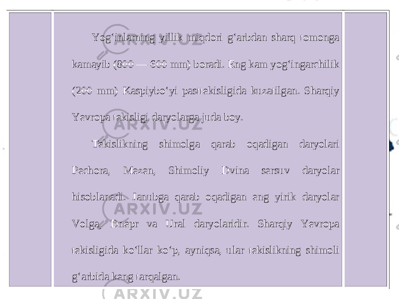 Yog‘inlarning yillik miqdori g‘arbdan sharq tomonga kamayib (800 — 600 mm) boradi. Eng kam yog‘ingarchilik (200 mm) Kaspiybo‘yi pasttekisligida kuzatilgan. Sharqiy Yevropa tekisligi daryolarga juda boy. Tekislikning shimolga qarab oqadigan daryolari Pechora, Mezen, Shimoliy Dvina sersuv daryolar hisoblanadi. Janubga qarab oqadigan eng yirik daryolar Volga, Dnepr va Ural daryolaridir. Sharqiy Yevropa tekisligida ko‘llar ko‘p, ayniqsa, ular tekislikning shimoli g‘arbida keng tarqalgan. 