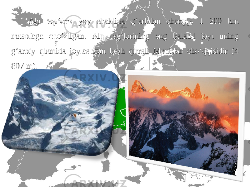 Alp tog‘lari yoy shaklida g‘arbdan sharqqa 1 200 km masofaga cho‘zilgan. Alp tog‘larining eng baland joyi uning g‘arbiy qismida joylashgan besh qirrali Monblan cho‘qqisidir (4 807 m). 