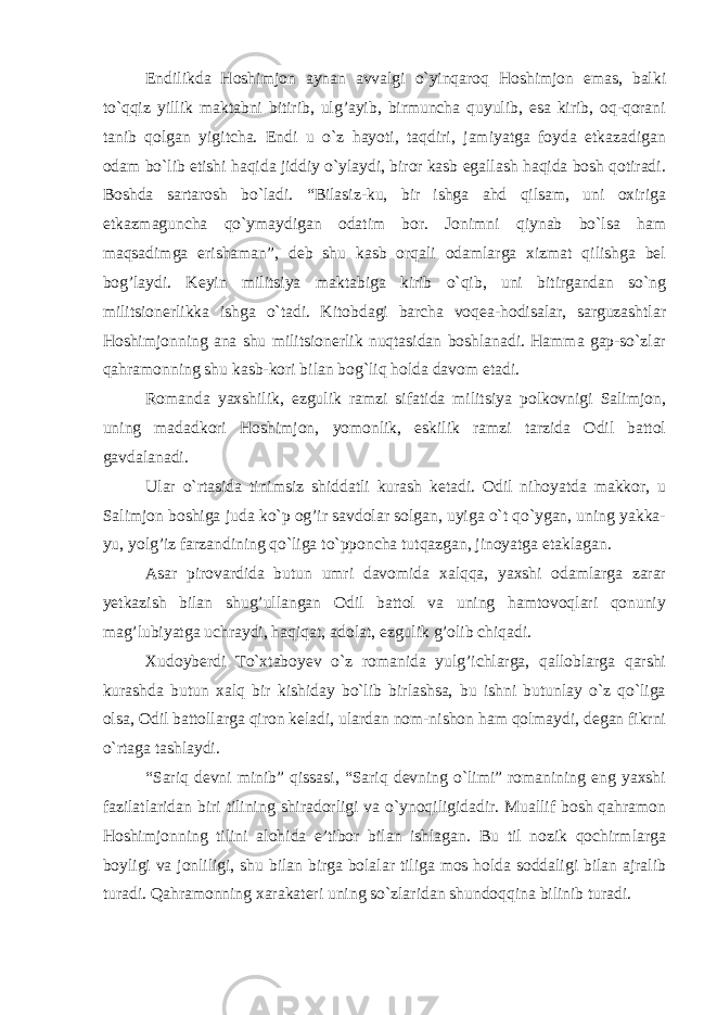 Endilikda Hoshimjon aynan avvalgi o`yinqaroq Hoshimjon emas, balki to`qqiz yillik maktabni bitirib, ulg’ayib, birmuncha quyulib, esa kirib, oq-qorani tanib qolgan yigitcha. Endi u o`z hayoti, taqdiri, jamiyatga foyda etkazadigan odam bo`lib etishi haqida jiddiy o`ylaydi, biror kasb egallash haqida bosh qotiradi. Boshda sartarosh bo`ladi. “Bilasiz-ku, bir ishga ahd qilsam, uni oxiriga etkazmaguncha qo`ymaydigan odatim bor. Jonimni qiynab bo`lsa ham maqsadimga erishaman”, deb shu kasb orqali odamlarga xizmat qilishga bel bog’laydi. Keyin militsiya maktabiga kirib o`qib, uni bitirgandan so`ng militsionerlikka ishga o`tadi. Kitobdagi barcha voqea-hodisalar, sarguzashtlar Hoshimjonning ana shu militsionerlik nuqtasidan boshlanadi. Hamma gap-so`zlar qahramonning shu kasb-kori bilan bog`liq holda davom etadi. Romanda yaxshilik, ezgulik ramzi sifatida militsiya polkovnigi Salimjon, uning madadkori Hoshimjon, yomonlik, eskilik ramzi tarzida Odil battol gavdalanadi. Ular o`rtasida tinimsiz shiddatli kurash ketadi. Odil nihoyatda makkor, u Salimjon boshiga juda ko`p og’ir savdolar solgan, uyiga o`t qo`ygan, uning yakka- yu, yolg’iz farzandining qo`liga to`pponcha tutqazgan, jinoyatga etaklagan. Asar pirovardida butun umri davomida xalqqa, yaxshi odamlarga zarar yetkazish bilan shug’ullangan Odil battol va uning hamtovoqlari qonuniy mag’lubiyatga uchraydi, haqiqat, adolat, ezgulik g’olib chiqadi. Xudoyberdi To`xtaboyev o`z romanida yulg’ichlarga, qalloblarga qarshi kurashda butun xalq bir kishiday bo`lib birlashsa, bu ishni butunlay o`z qo`liga olsa, Odil battollarga qiron keladi, ulardan nom-nishon ham qolmaydi, degan fikrni o`rtaga tashlaydi. “Sariq devni minib” qissasi, “Sariq devning o`limi” romanining eng yaxshi fazilatlaridan biri tilining shiradorligi va o`ynoqiligidadir. Muallif bosh qahramon Hoshimjonning tilini alohida e’tibor bilan ishlagan. Bu til nozik qochirmlarga boyligi va jonliligi, shu bilan birga bolalar tiliga mos holda soddaligi bilan ajralib turadi. Qahramonning xarakateri uning so`zlaridan shundoqqina bilinib turadi. 