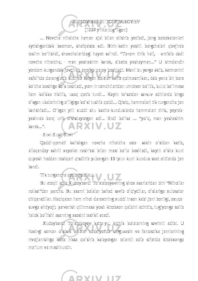 XUDOYBERDI TO`XTABOYEV (1932 - yilda tug’ilgan) ... Novcha niholcha hamon ajal bilan olishib yotibdi, jang bobokalonlari aytishganidek beomon, shafqatsiz edi. Birin-ketin yashil bargchalari qovjirab taslim bo`lishdi, shoxchalaridagi hayot so`ndi. “Tanam tirik hali, - entikib dedi novcha niholcha, - men yashashim kerak, albatta yashayman...” U kimdandir yordam kutgandek jovdirab atrofga qaray boshladi. Meni bu yerga ekib, ketmonini asfal’tda daranglatib sudirab ketgan bolalar kelib qolmasmikan, deb yana bir bora ko`cha boshiga ko`z tashladi, yom-ir tomchilaridan umidvor bo`lib, bulut bo`lmasa ham ko`kka tikilib, uzoq qotib turdi... Keyin to`satdan sersuv adirlarda birga o`sgan ukalarining o`ligiga ko`zi tushib qoldi... Qiziq, hammalari tik turgancha jon berishibdi... O`tgan yili xuddi shu kecha-kunduzlarda hammalari tirik, yayrab- yashnab barq urib o`sishayotgan edi... Endi bo`lsa ... “yo`q, men yashashim kerak...”. - Suv! Suv! Suv! Qaddi-qomati kelishgan novcha niholcha asta- sekin o`zidan ketib, allaqanday sehrli xayolot nash’asi bilan mast bo`la boshladi, keyin o`sha kuni quyosh haddan tashqari qizdirib yuborgan 19-iyun kuni kunduz soat oltilarda jon berdi. Tik turgancha qotib qoldi u... Bu atoqli adib Xudoyberdi To`xtabo y evning shox asarlaridan biri-“Nihollar nolasi”dan parcha. Bu asarni bolalar behad sevib o`qiydilar, o`zlariga xulosalar chiqaradilar. Haqiqatan ham nihol-daraxtning xuddi inson kabi joni borligi, ozuqa- suvga ehtiyoji; parvarish qilinmasa yosh kitobxon qalbini achitib, tug’yonga solib halok bo`lishi asarning asosini tashkil etadi. Xudoyberdi To`xtaboyev katta-yu, kichik bolalarning sevimli adibi. U hozirgi zamon o`zbek bolalar adabiyotida sarguzasht va fantastika janrlarining rivojlanishiga katta hissa qo`shib kelayotgan talantli adib sifatida kitobxonga ma’lum va mashhurdir. 