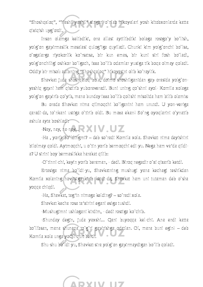 “Shoshqaloq”, “Yashil-yashil” singari o`nlab hikoyalari yosh kitobxonlarda katta qiziqish uyg`otdi. Inson olamga kelibdiki, ona allasi aytilibdiki bolaga rostgo`y bo`lish, yolg`on gapirmaslik masalasi qulog’iga quyiladi. Chunki kim yolg`onchi bo`lsa, o`zgalarga riyokorlik ko`rsatsa, bir kun emas, bir kuni siri fosh bo`ladi, yolg`onchiligi oshkor bo`lgach, izza bo`lib odamlar yuziga tik boqa olmay qoladi. Oddiy bir misol: adibning “Shoshqaloq” hikoyasini olib ko`raylik. Shavkat juda shoshqaloq bola, doimo shoshilganidan gap orasida yolg`on- yashiq gapni ham qistirib yuboraveradi. Buni uning qo`shni ayol- Komila xolaga yolg`on gapirib qo`yib, mana bunday izza bo`lib qolishi misolida ham bilib olamiz: Bu orada Shavkat nima qilmoqchi bo`lganini ham unutdi. U yon-veriga qaradi-da, to`nkani ustiga o`tirib oldi. Bu maza ekan! So`ng oyoqlarini o`ynatib ashula ayta boshladi: -Nay, nay, na-nay... -Ha , yorib bo`ldingmi? – deb so`radi Komila xola. Shavkat nima deyishini bilolmay qoldi. Aytmoqchi, u o`tin yorib bermoqchi edi-yu. Nega ham va’da qildi- a? U sirini boy bermaslikka harakat qilib: -O`tinni-chi, keyin yorib beraman, - dedi. Biroq negadir o`zi qizarib ketdi. Ertasiga nima bo`ldi-yu, Shavkatning mushugi yana kechagi teshikdan Komila xolaning hovlisiga kirib ketdi-da, Shavkat ham uni tutaman deb o`sha yoqqa chiqdi. -Ha, Shavkat, tag’in nimaga kelding? – so`radi xola. Shavkat kecha rosa ta’zirini egani esiga tushdi. -Mushugimni ushlagani kirdim, - dedi rostiga ko`chib. -Shunday degin, juda yaxshi... Qani buyoqqa kel-chi. Ana endi katta bo`libsan, mana shunaqa to`g`ri gapirishga odatlan. Ol, mana buni egin! – deb Komila xola unga yoQli qurt berdi. Shu-shu bo`ldi-yu, Shavkat sira yolg`on gapirmaydigan bo`lib qoladi. 