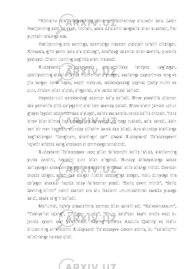 “Kichkina rais” hikoyasining qahramoni kichkintoy o`quvchi bola. Lekin Foziljonning xatti-harakati, intilishi, paxta dalalarini sergaklik bilan kuzatishi, fikr yuritishi raislarga xos. Foziljonning ona zaminga, odamlarga nisbatan qiziqishi ta’sirli chizilgan. Kimsasiz, g’irt yetim bola o`z qishlog’i, atrofidagi odamlar bilan sevinib, quvonib yashaydi. O`zini ularning bag`rida erkin his etadi. Xudoyberdi To`xtaboyevda yozuvchilikka ishtiyoq uyg`otgan, qobiliyatining shakllanishida muhim rol o`ynagan, asarlariga qaytarilmas rang va jilo bergan narsa hayot, vaqtli matbuot, redaktsiyadagi qaynoq ijodiy muhit va qunt, chidam bilan o`qish, o`rganish, o`z ustida ishlash bo`ladi. Hayotda turli xarakterdagi odamlar ko`p bo`ladi. Birov yaxshilik qilaman deb yomonlik qilib qo`yganini o`zi ham sezmay qoladi. Birov o`zini jamoat uchun g’oyat foydali odamman deb o`ylaydi, aslida esa zararkuranda bo`lib chiqadi. Yana birov bilar-bilmas har narsaga aralashaveradi, o`rtaga tushadi, so`z beradi, lekin bari bir men haqman, shunday qilishim kerak deb biladi. Ana shunday kishilarga bag`ishlangan “Jonginam, shartingni ayt” qissasi Xudoyberdi To`xtaboyevni hajvchi sifatida keng kitobxonlar ommasiga tanishtirdi. Xudoyberdi To`xtaboyev uzoq yillar fel’etonchi bo`lib ishlab, kishilarning yurak dardini, hasratini qunt bilan o`rgandi. Bunday shikoyatlarga sabab bo`layotgan shaxslarning xatti-harakatlarini mufassal bilib olishga intildi. Davrdan orqada qolgan, sarqit deb atalgan illatlar botqog’iga botgan, molu dunyoga hirs qo`ygan shaxslar haqida talay fel’etonlar yozdi. “Sariq devni minib”, “Sariq devning o`limi” nomli asarlari ana shu faktlarni umumlashtirish asosida yuzaga keldi, desak to`g`ri bo`ladi. Ma’lumki, hajviy qissalarimiz barmoq bilan sanarli edi. “Kalvakmaxsum”, “Toshpo`lat tajang”, “Tirilgan murda”, “Shum bola”dan keyin ancha vaqt bu janrda aytarli asar yaratilmadi. Keyingi yillarda Abdulla Qodiriy va Hafur o`ulomning an’analarini Xudoyberdi To`xtaboyev davom ettirib, bu “bo`shliq”ni to`ldirishga harakat qildi. 