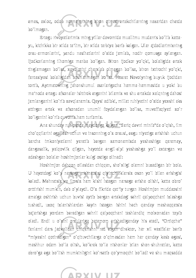 emas, axloq, odob normalarining biron qirrasi ertakchilarning nazaridan chetda bo`lmagan. Ertagu rivoyatlarimiz ming yillar davomida muallimu mudarris bo`lib katta- yu, kichikka bir xilda ta’lim, bir xilda tarbiya berib kelgan. Ular ajdodlarimizning orzu-armonlarini, pandu nasihatlarini o`zida jamlab, nodir qomusga aylangan. Ijodkorlarning ilhomiga manba bo`lgan. Biron ijodkor yo`qki, bolaligida ertak tinglamagan bo`lsa, xayolotini charxlab olmagan bo`lsa, biron ixtirochi yo`qki, fantaziyasi bolaligidan boshlanmagan bo`lsa. Hazrat Navoiyning buyuk ijodidan tortib, Aytmatovning jahonshumul asarlarigacha hamma-hammasida u yoki bu ma’noda ertagu afsonalar ishtirok etganini bilamiz va shu ertakda xalqning dahosi jamlanganini ko`rib zavqlanamiz. Qaysi adibki, millat ruhiyatini o`zida yaxshi aks ettirgan ertak va afsonadan unumli foydalangan bo`lsa, muvaffaqiyati zo`r bo`lganini ko`rib quvonib ham turibmiz. Ana shunday ruh ostida maydonga kelgan “Sariq devni minib”da o`qish, ilm cho`qqilarini egallash uchun va insonning o`z orzusi, ezgu niyatiga erishish uchun barcha imkoniyatlarni yaratib bergan zamonamizda yashashiga qaramay, dangasalik, yalqovlik qilgan, hayotda engil-elpi yashashga yo`l axtargan va adashgan bolalar-hoshimjonlar kulgi ostiga olinadi: Hoshimjon dehqon oilasidan chiqqan, sho`xligi olamni buzadigan bir bola. U hayotdagi ko`p narsaga mehnatsiz, qiyinchiliklarsiz oson yo`l bilan erishgisi keladi. Mehnatsiz va ilmsiz ham kishi istagan narsaga erisha olishi, katta obro` orttirishi mumkin, deb o`ylaydi. O`z fikrida qat’iy turgan Hoshimjon muddaosini amalga oshirish uchun buvisi aytib bergan ertakdagi sehrli qalpoqchani izlashga tushadi, uzoq izlanishlardan keyin istagan ishini hech qanday mashaqqatsiz bajarishga yordam beradigan sehrli qalpoqchani tashlandiq molxonadan topib oladi. Endi u o`zini orzulariga batamom erishadiganday his etadi, “Ortiqcha” fanlarni dars jadvalidan chiqarishni rad etgan direktor, har xil vazifalar berib “miyasini qotiradigan” o`qituvchilarga o`qimasdan ham har qanday kasb egasi, mashhur odam bo`la olish, ko`krak to`la nishonlar bilan shon-shuhratlar, katta obro`ga ega bo`lish mumkinligini ko`rsatib qo`ymoqchi bo`ladi va shu maqsadda 