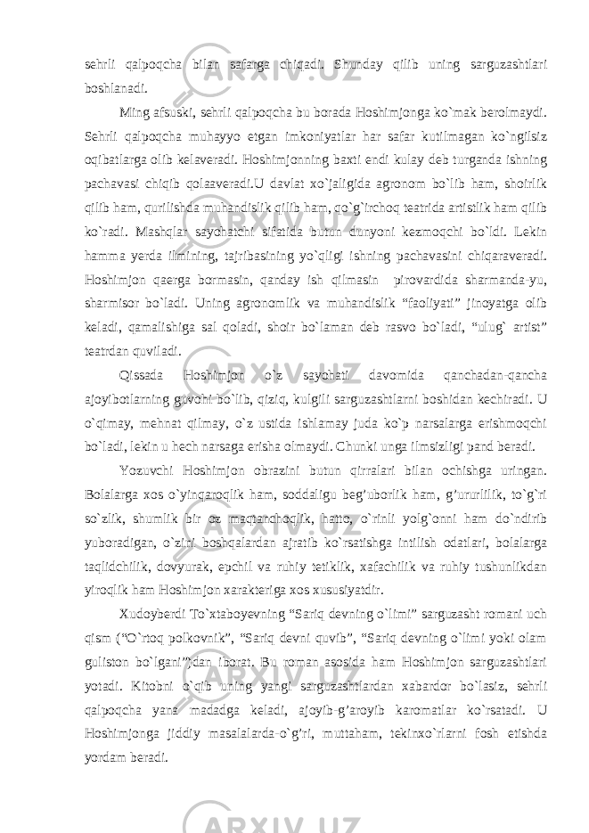 sehrli qalpoqcha bilan safarga chiqadi. Shunday qilib uning sarguzashtlari boshlanadi. Ming afsuski, sehrli qalpoqcha bu borada Hoshimjonga ko`mak berolmaydi. Sehrli qalpoqcha muhayyo etgan imkoniyatlar har safar kutilmagan ko`ngilsiz oqibatlarga olib kelaveradi. Hoshimjonning baxti endi kulay deb turganda ishning pachavasi chiqib qolaaveradi.U davlat xo`jaligida agronom bo`lib ham, shoirlik qilib ham, qurilishda muhandislik qilib ham, qo`g`irchoq teatrida artistlik ham qilib ko`radi. Mashqlar sayohatchi sifatida butun dunyoni kezmoqchi bo`ldi. Lekin hamma yerda ilmining, tajribasining yo`qligi ishning pachavasini chiqaraveradi. Hoshimjon qaerga bormasin, qanday ish qilmasin pirovardida sharmanda-yu, sharmisor bo`ladi. Uning agronomlik va muhandislik “faoliyati” jinoyatga olib keladi, qamalishiga sal qoladi, shoir bo`laman deb rasvo bo`ladi, “ulug` artist” teatrdan quviladi. Qissada Hoshimjon o`z sayohati davomida qanchadan-qancha ajoyibotlarning guvohi bo`lib, qiziq, kulgili sarguzashtlarni boshidan kechiradi. U o`qimay, mehnat qilmay, o`z ustida ishlamay juda ko`p narsalarga erishmoqchi bo`ladi, lekin u hech narsaga erisha olmaydi. Chunki unga ilmsizligi pand beradi. Yozuvchi Hoshimjon obrazini butun qirralari bilan ochishga uringan. Bolalarga xos o`yinqaroqlik ham, soddaligu beg’uborlik ham, g’ururlilik, to`g`ri so`zlik, shumlik bir oz maqtanchoqlik, hatto, o`rinli yolg`onni ham do`ndirib yuboradigan, o`zini boshqalardan ajratib ko`rsatishga intilish odatlari, bolalarga taqlidchilik, dovyurak, epchil va ruhiy tetiklik, xafachilik va ruhiy tushunlikdan yiroqlik ham Hoshimjon xarakteriga xos xususiyatdir. Xudoyberdi To`xtaboyevning “Sariq devning o`limi” sarguzasht romani uch qism (“O`rtoq polkovnik”, “Sariq devni quvib”, “Sariq devning o`limi yoki olam guliston bo`lgani”)dan iborat. Bu roman asosida ham Hoshimjon sarguzashtlari yotadi. Kitobni o`qib uning yangi sarguzashtlardan xabardor bo`lasiz, sehrli qalpoqcha yana madadga keladi, ajoyib-g’aroyib karomatlar ko`rsatadi. U Hoshimjonga jiddiy masalalarda-o`g’ri, muttaham, tekinxo`rlarni fosh etishda yordam beradi. 