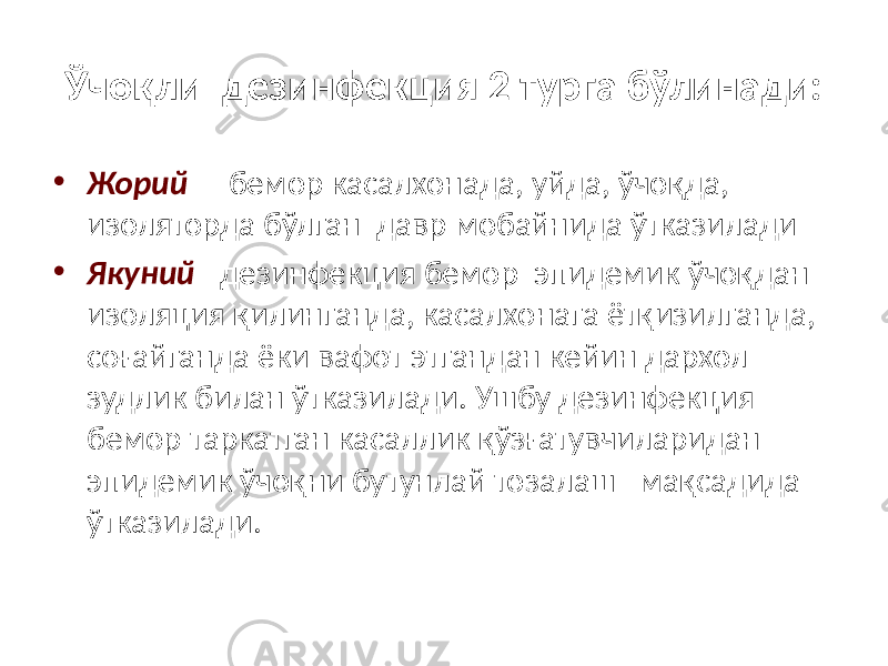 Ўчоқли дезинфекция 2 турга бўлинади: • Жорий – бемор касалхонада, уйда, ўчоқда, изоляторда бўлган давр мобайнида ўтказилади • Якуний –дезинфекция бемор эпидемик ўчоқдан изоляция қилинганда, касалхонага ётқизилганда, соғайганда ёки вафот этгандан кейин дархол зудлик билан ўтказилади. Ушбу дезинфекция бемор таркатган касаллик қўзғатувчиларидан эпидемик ўчоқни бутунлай тозалаш мақсадида ўтказилади. 