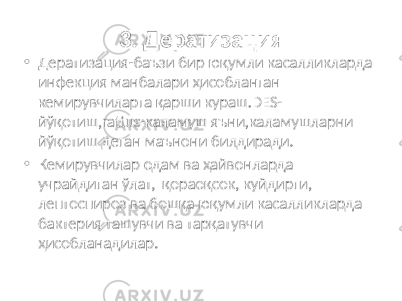 3. Дератизация • Дератизация-баъзи бир юқумли касалликларда инфекция манбалари ҳисобланган кемирувчиларга қарши кураш.DES- йўқотиш,rattus-каламуш яъни,каламушларни йўқотиш деган маънони билдиради. • Кемирувчилар одам ва ҳайвонларда учрайдиган ўлат, қораоқсок, куйдирги, лептоспироз ва бошқа юқумли касалликларда бактерия ташувчи ва тарқатувчи ҳисобланадилар. 